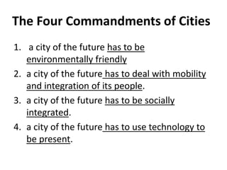 The Four Commandments of Cities
1. a city of the future has to be
environmentally friendly
2. a city of the future has to deal with mobility
and integration of its people.
3. a city of the future has to be socially
integrated.
4. a city of the future has to use technology to
be present.