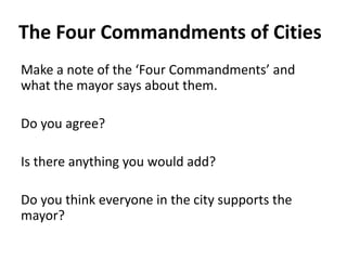 The Four Commandments of Cities
Make a note of the ‘Four Commandments’ and
what the mayor says about them.
Do you agree?
Is there anything you would add?
Do you think everyone in the city supports the
mayor?