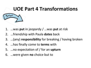 UOE Part 4 Transformations
1. …was put in jeopardy / …was put at risk
2. …friendship with Paula dates back
3. …(any) responsibility for breaking / having broken
4. …has finally come to terms with
5. …no expectation of / for an upturn
6. …were given no choice but to
 
