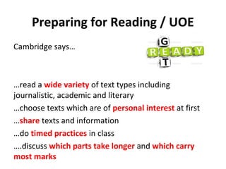 Preparing for Reading / UOE
Cambridge says…
…read a wide variety of text types including
journalistic, academic and literary
…choose texts which are of personal interest at first
…share texts and information
…do timed practices in class
….discuss which parts take longer and which carry
most marks
 