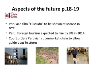 Aspects of the future p.18-19
• Peruvian film "El Mudo" to be shown at MoMA in
NYC
• Peru: Foreign tourism expected to rise by 8% in 2014
• Court orders Peruvian supermarket chain to allow
guide dogs in stores
 