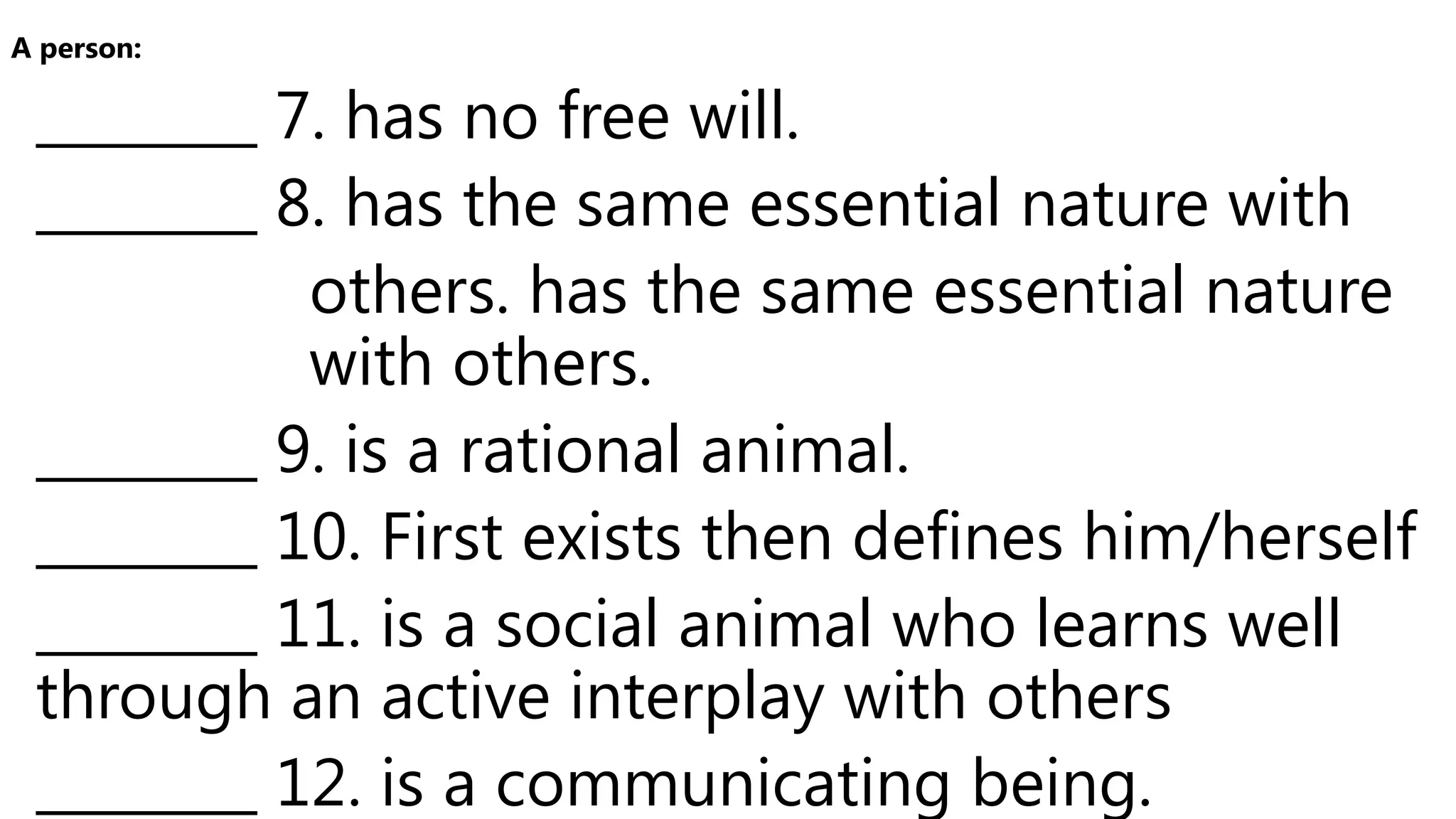 ________ 7. has no free will.
________ 8. has the same essential nature with
others. has the same essential nature
with others.
________ 9. is a rational animal.
________ 10. First exists then defines him/herself
________ 11. is a social animal who learns well
through an active interplay with others
________ 12. is a communicating being.
A person:
 