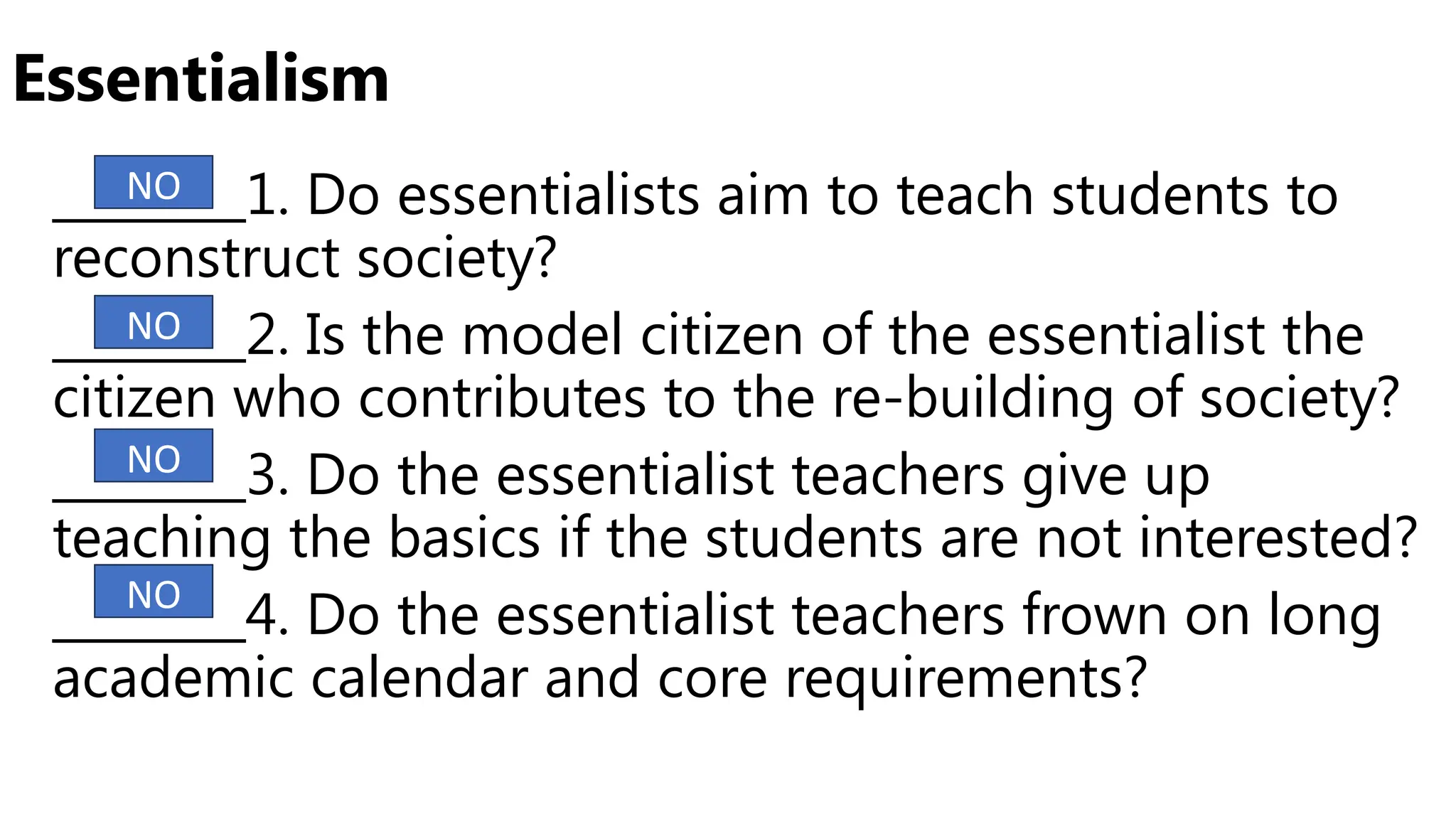 Essentialism
________1. Do essentialists aim to teach students to
reconstruct society?
________2. Is the model citizen of the essentialist the
citizen who contributes to the re-building of society?
________3. Do the essentialist teachers give up
teaching the basics if the students are not interested?
________4. Do the essentialist teachers frown on long
academic calendar and core requirements?
NO
NO
NO
NO
 