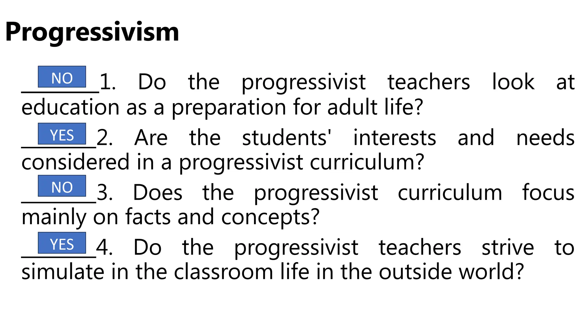 Progressivism
_______1. Do the progressivist teachers look at
education as a preparation for adult life?
________2. Are the students' interests and needs
considered in a progressivist curriculum?
________3. Does the progressivist curriculum focus
mainly on facts and concepts?
________4. Do the progressivist teachers strive to
simulate in the classroom life in the outside world?
NO
YES
NO
YES
 