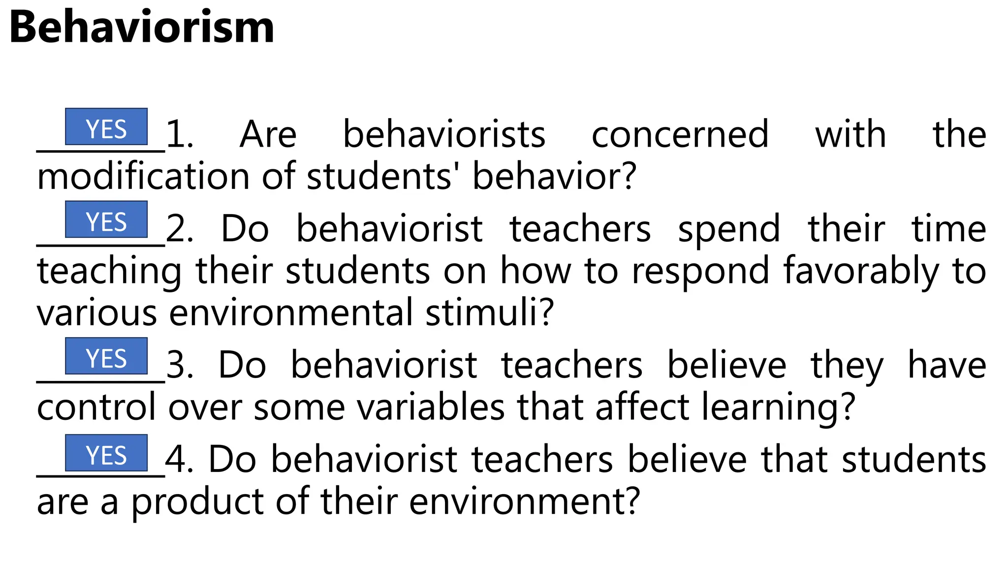 Behaviorism
________1. Are behaviorists concerned with the
modification of students' behavior?
________2. Do behaviorist teachers spend their time
teaching their students on how to respond favorably to
various environmental stimuli?
________3. Do behaviorist teachers believe they have
control over some variables that affect learning?
________4. Do behaviorist teachers believe that students
are a product of their environment?
YES
YES
YES
YES
 