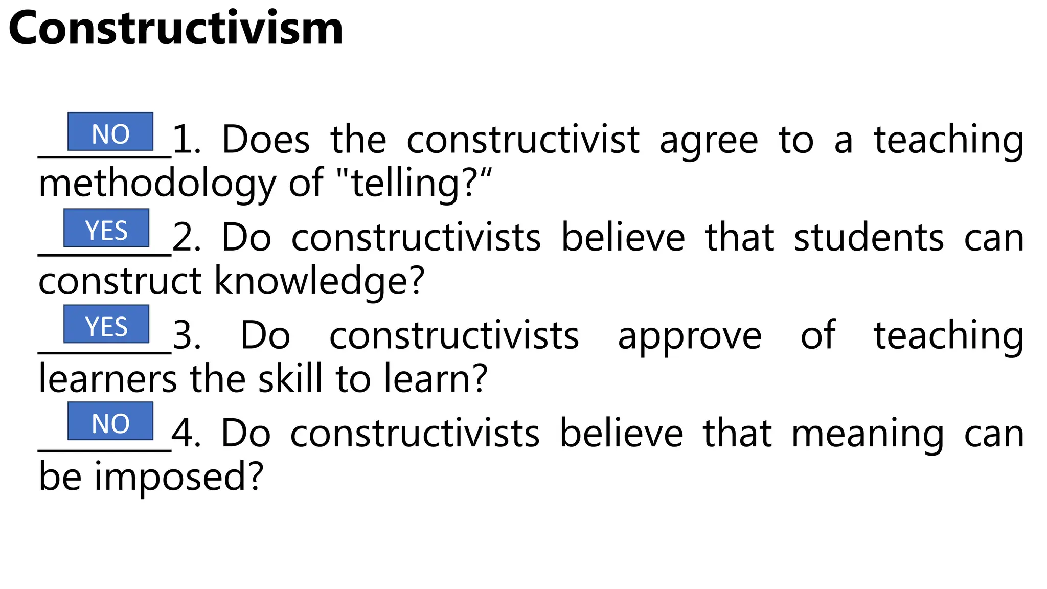 Constructivism
________1. Does the constructivist agree to a teaching
methodology of "telling?“
________2. Do constructivists believe that students can
construct knowledge?
________3. Do constructivists approve of teaching
learners the skill to learn?
________4. Do constructivists believe that meaning can
be imposed?
YES
YES
NO
NO
 