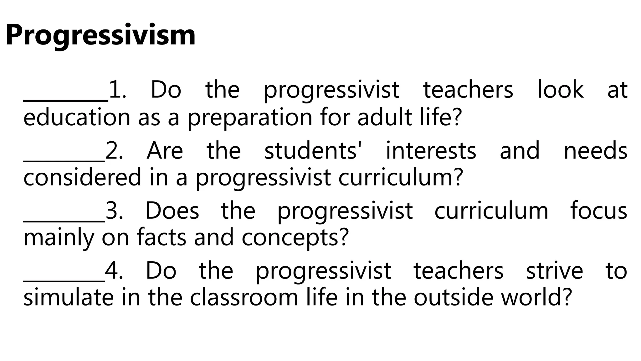 Progressivism
_______1. Do the progressivist teachers look at
education as a preparation for adult life?
________2. Are the students' interests and needs
considered in a progressivist curriculum?
________3. Does the progressivist curriculum focus
mainly on facts and concepts?
________4. Do the progressivist teachers strive to
simulate in the classroom life in the outside world?
 