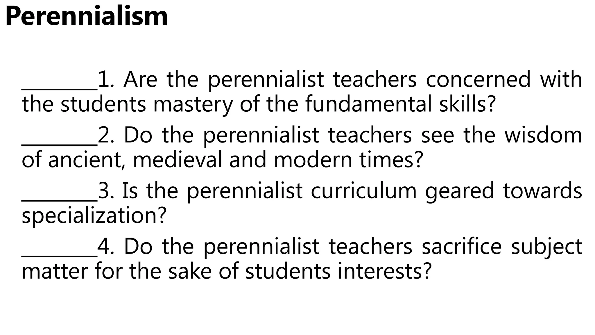 Perennialism
________1. Are the perennialist teachers concerned with
the students mastery of the fundamental skills?
________2. Do the perennialist teachers see the wisdom
of ancient, medieval and modern times?
________3. Is the perennialist curriculum geared towards
specialization?
________4. Do the perennialist teachers sacrifice subject
matter for the sake of students interests?
 
