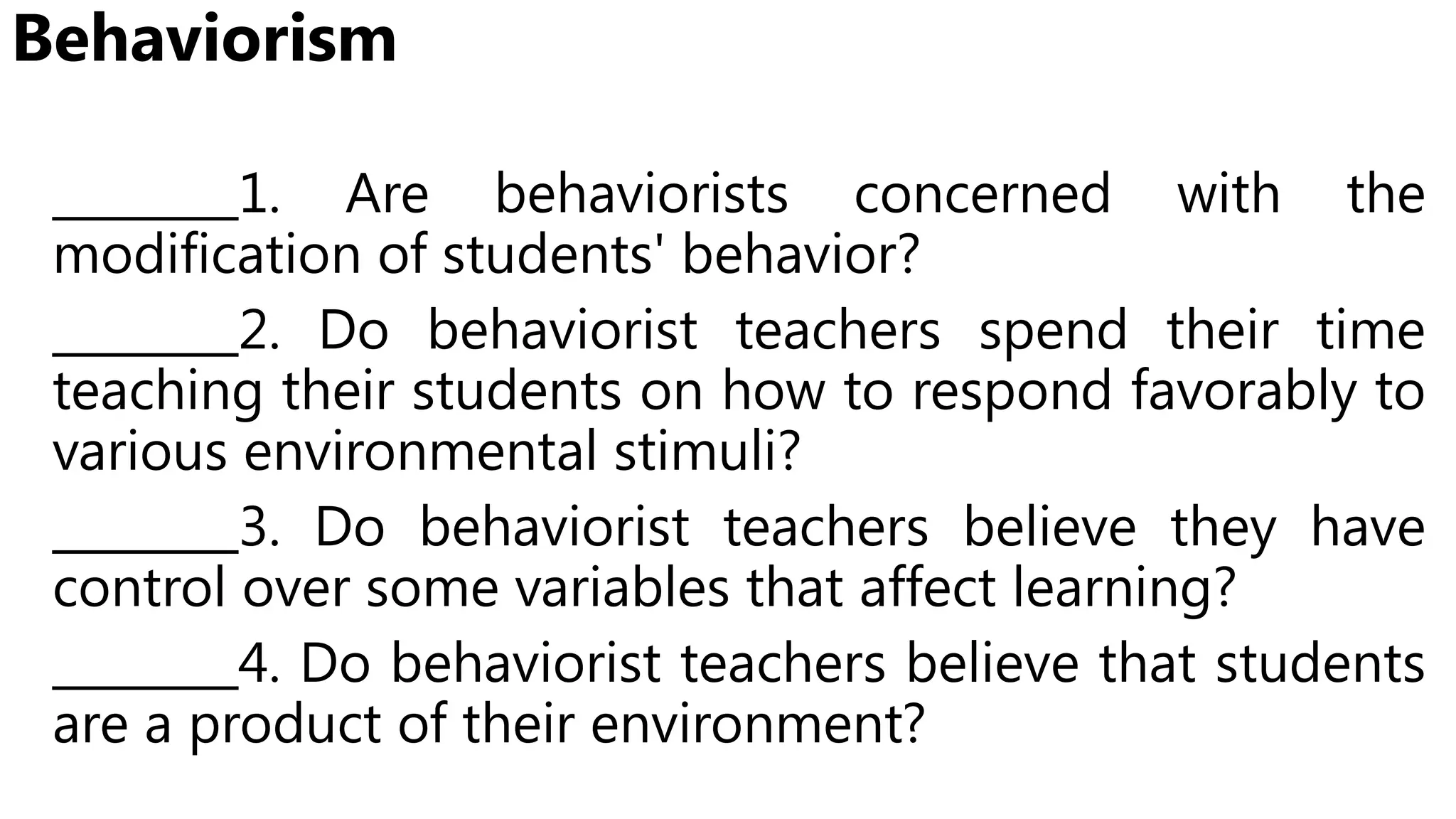 Behaviorism
________1. Are behaviorists concerned with the
modification of students' behavior?
________2. Do behaviorist teachers spend their time
teaching their students on how to respond favorably to
various environmental stimuli?
________3. Do behaviorist teachers believe they have
control over some variables that affect learning?
________4. Do behaviorist teachers believe that students
are a product of their environment?
 