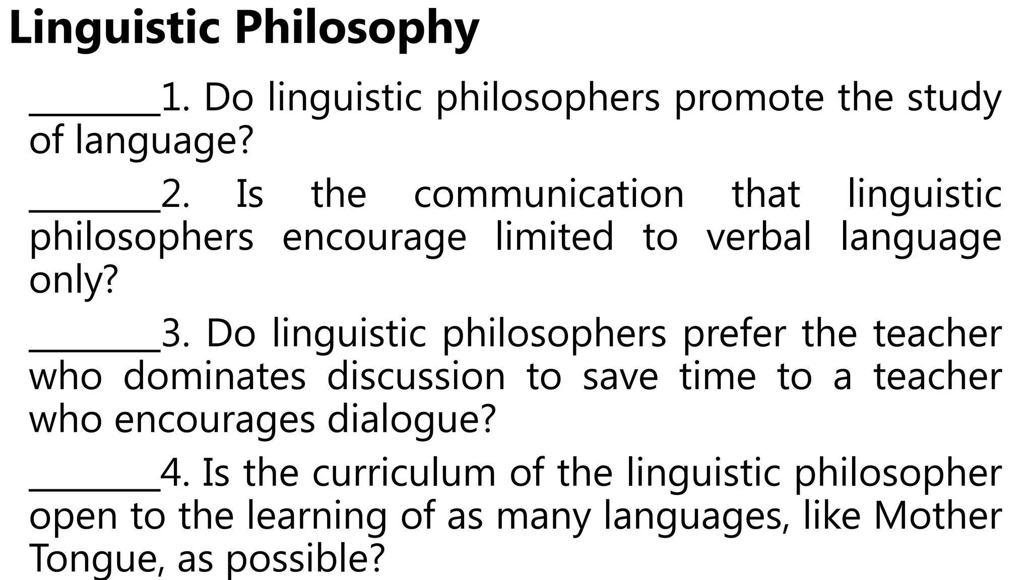 Linguistic Philosophy
________1. Do linguistic philosophers promote the study
of language?
________2. Is the communication that linguistic
philosophers encourage limited to verbal language
only?
________3. Do linguistic philosophers prefer the teacher
who dominates discussion to save time to a teacher
who encourages dialogue?
________4. Is the curriculum of the linguistic philosopher
open to the learning of as many languages, like Mother
Tongue, as possible?
 