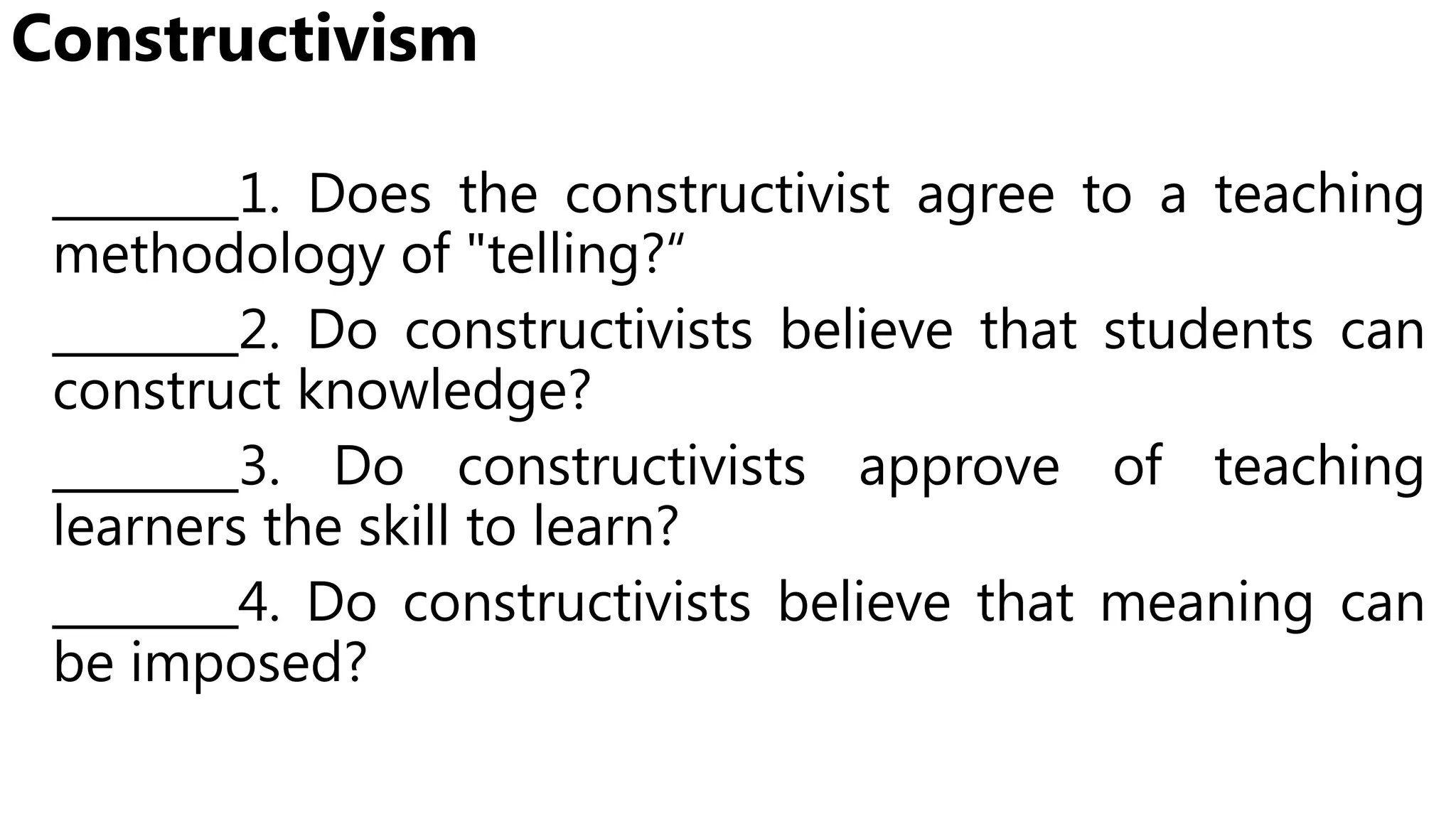 Constructivism
________1. Does the constructivist agree to a teaching
methodology of "telling?“
________2. Do constructivists believe that students can
construct knowledge?
________3. Do constructivists approve of teaching
learners the skill to learn?
________4. Do constructivists believe that meaning can
be imposed?
 
