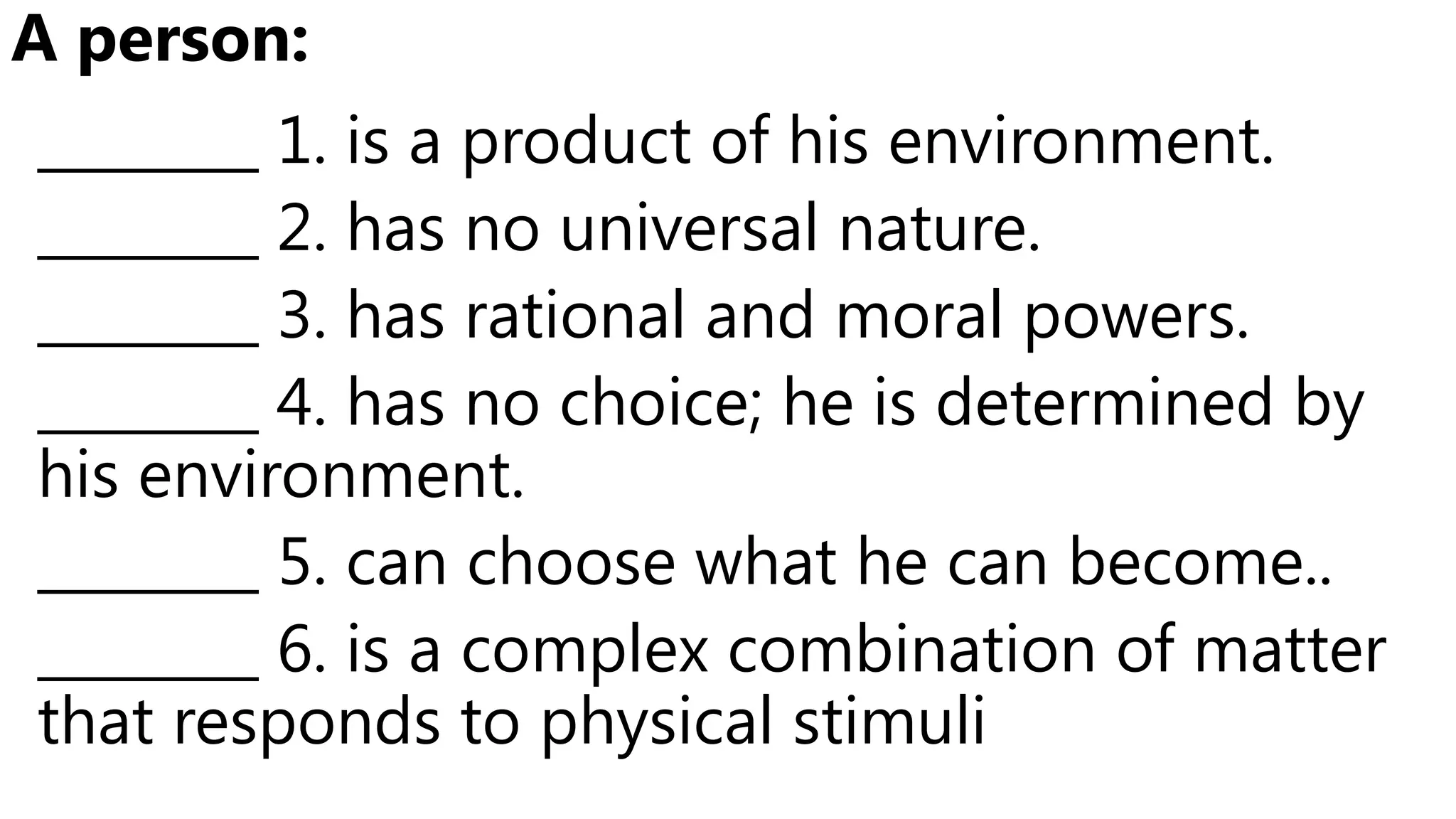 ________ 1. is a product of his environment.
________ 2. has no universal nature.
________ 3. has rational and moral powers.
________ 4. has no choice; he is determined by
his environment.
________ 5. can choose what he can become..
________ 6. is a complex combination of matter
that responds to physical stimuli
A person:
 