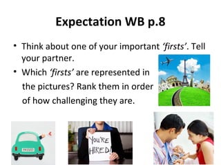 Expectation WB p.8
• Think about one of your important ‘firsts’. Tell
your partner.
• Which ‘firsts’ are represented in
the pictures? Rank them in order
of how challenging they are.
 