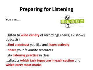 Preparing for Listening
You can…
…listen to wide variety of recordings (news, TV shows,
podcasts)
…find a podcast you like and listen actively
…share your favourite resources
…do listening practice in class
….discuss which task types are in each section and
which carry most marks
 