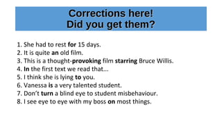 Corrections here!Corrections here!
Did you get them?Did you get them?
1. She had to rest for 15 days.
2. It is quite an old film.
3. This is a thought-provoking film starring Bruce Willis.
4. In the first text we read that...
5. I think she is lying to you.
6. Vanessa is a very talented student.
7. Don’t turn a blind eye to student misbehaviour.
8. I see eye to eye with my boss on most things.
 