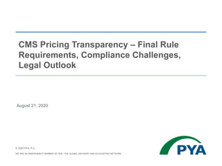 CMS Pricing Transparency – Final Rule
Requirements, Compliance Challenges,
Legal Outlook
August 21, 2020
© 2020 PYA, P.C.
WE ARE AN INDEPENDENT MEMBER OF HLB—THE GLOBAL ADVISORY AND ACCOUNTING NETWORK
 