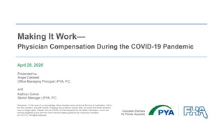 Making It Work—
Physician Compensation During the COVID-19 Pandemic
April 28, 2020
Presented by:
Angie Caldwell
Office Managing Principal | PYA, P.C.
and
Kathryn Culver
Senior Manager | PYA, P.C.
Disclaimer: To the best of our knowledge, these answers were correct at the time of publication. Given
the fluid situation, and with rapidly changing new guidance issued daily, be aware that these answers
may no longer apply. Please visit our COVID-19 hub frequently for the latest information, as we are
working diligently to put forth the most relevant helpful guidance as it becomes available.
© PYA, P.C. All rights reserved.
 