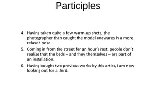 Participles
4. Having taken quite a few warm-up shots, the
photographer then caught the model unawares in a more
relaxed pose.
5. Coming in from the street for an hour’s rest, people don’t
realise that the beds – and they themselves – are part of
an installation.
6. Having bought two previous works by this artist, I am now
looking out for a third.
 