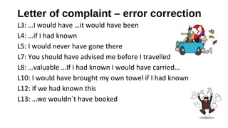 Letter of complaint – error correction
L3: …I would have …it would have been
L4: …if I had known
L5: I would never have gone there
L7: You should have advised me before I travelled
L8: …valuable …If I had known I would have carried…
L10: I would have brought my own towel if I had known
L12: If we had known this
L13: …we wouldn´t have booked
 