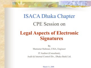 March 11, 2008
ISACA Dhaka Chapter
CPE Session on
Legal Aspects of Electronic
Signatures
By
Mamunur Rahman, CISA, Engineer
IT Auditor (Consultant),
Audit & Internal Control Div., Dhaka Bank Ltd.
 