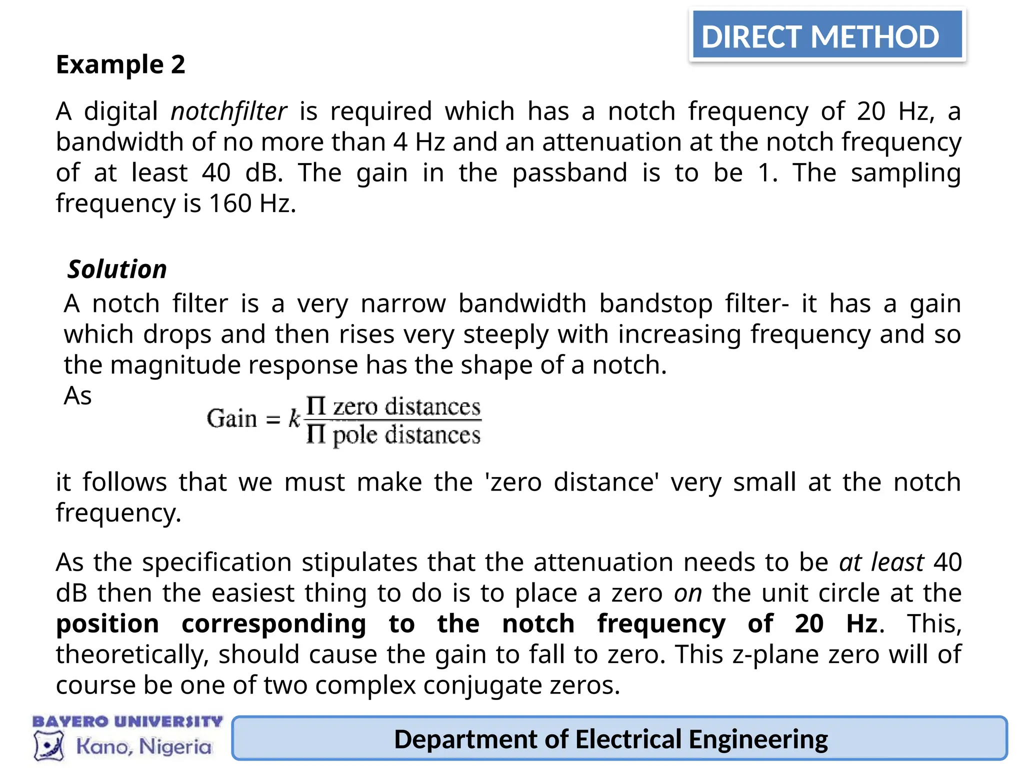 Department of Electrical Engineering
Example 2
A digital notchfilter is required which has a notch frequency of 20 Hz, a
bandwidth of no more than 4 Hz and an attenuation at the notch frequency
of at least 40 dB. The gain in the passband is to be 1. The sampling
frequency is 160 Hz.
Solution
A notch filter is a very narrow bandwidth bandstop filter- it has a gain
which drops and then rises very steeply with increasing frequency and so
the magnitude response has the shape of a notch.
As
it follows that we must make the 'zero distance' very small at the notch
frequency.
As the specification stipulates that the attenuation needs to be at least 40
dB then the easiest thing to do is to place a zero on the unit circle at the
position corresponding to the notch frequency of 20 Hz. This,
theoretically, should cause the gain to fall to zero. This z-plane zero will of
course be one of two complex conjugate zeros.
DIRECT METHOD
 