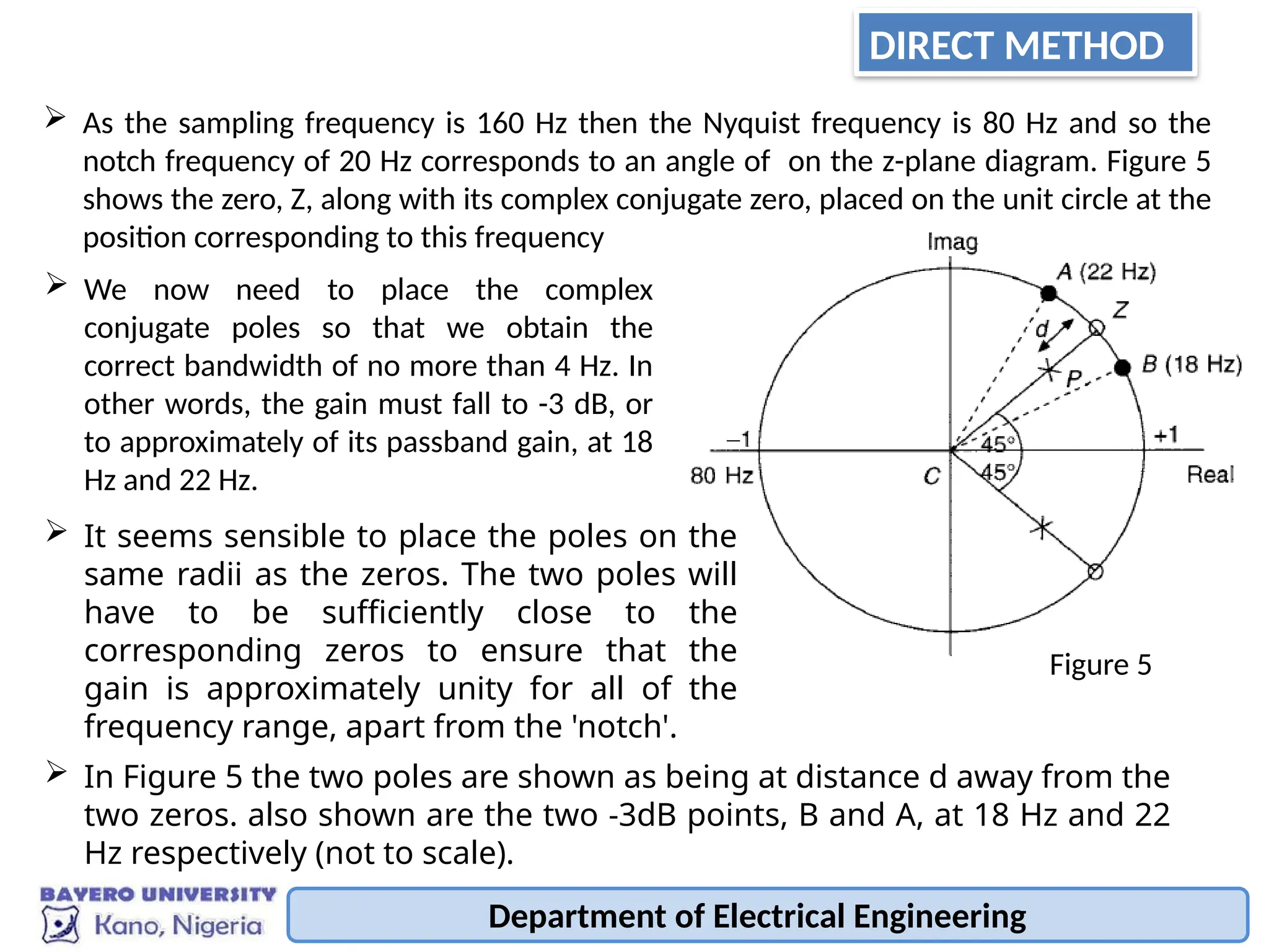 Department of Electrical Engineering
 As the sampling frequency is 160 Hz then the Nyquist frequency is 80 Hz and so the
notch frequency of 20 Hz corresponds to an angle of on the z-plane diagram. Figure 5
shows the zero, Z, along with its complex conjugate zero, placed on the unit circle at the
position corresponding to this frequency
 We now need to place the complex
conjugate poles so that we obtain the
correct bandwidth of no more than 4 Hz. In
other words, the gain must fall to -3 dB, or
to approximately of its passband gain, at 18
Hz and 22 Hz.
 It seems sensible to place the poles on the
same radii as the zeros. The two poles will
have to be sufficiently close to the
corresponding zeros to ensure that the
gain is approximately unity for all of the
frequency range, apart from the 'notch'.
 In Figure 5 the two poles are shown as being at distance d away from the
two zeros. also shown are the two -3dB points, B and A, at 18 Hz and 22
Hz respectively (not to scale).
Figure 5
DIRECT METHOD
 