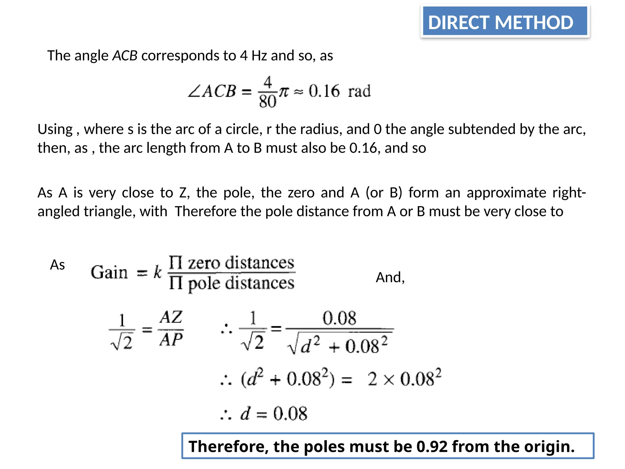 The angle ACB corresponds to 4 Hz and so, as
Using , where s is the arc of a circle, r the radius, and 0 the angle subtended by the arc,
then, as , the arc length from A to B must also be 0.16, and so
As A is very close to Z, the pole, the zero and A (or B) form an approximate right-
angled triangle, with Therefore the pole distance from A or B must be very close to
As
And,
Therefore, the poles must be 0.92 from the origin.
DIRECT METHOD
 