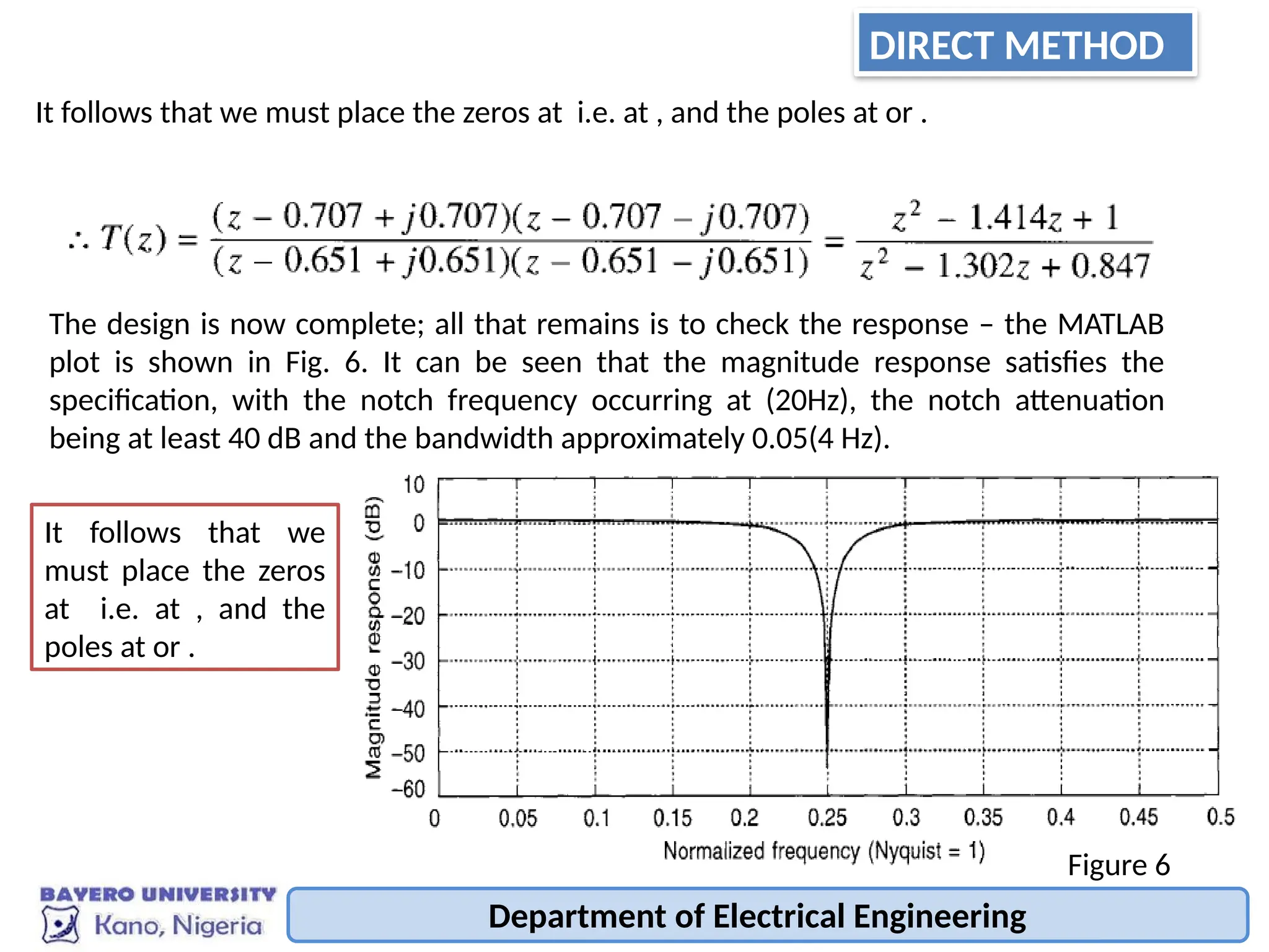 Department of Electrical Engineering
It follows that we must place the zeros at i.e. at , and the poles at or .
The design is now complete; all that remains is to check the response – the MATLAB
plot is shown in Fig. 6. It can be seen that the magnitude response satisfies the
specification, with the notch frequency occurring at (20Hz), the notch attenuation
being at least 40 dB and the bandwidth approximately 0.05(4 Hz).
Figure 6
It follows that we
must place the zeros
at i.e. at , and the
poles at or .
DIRECT METHOD
 
