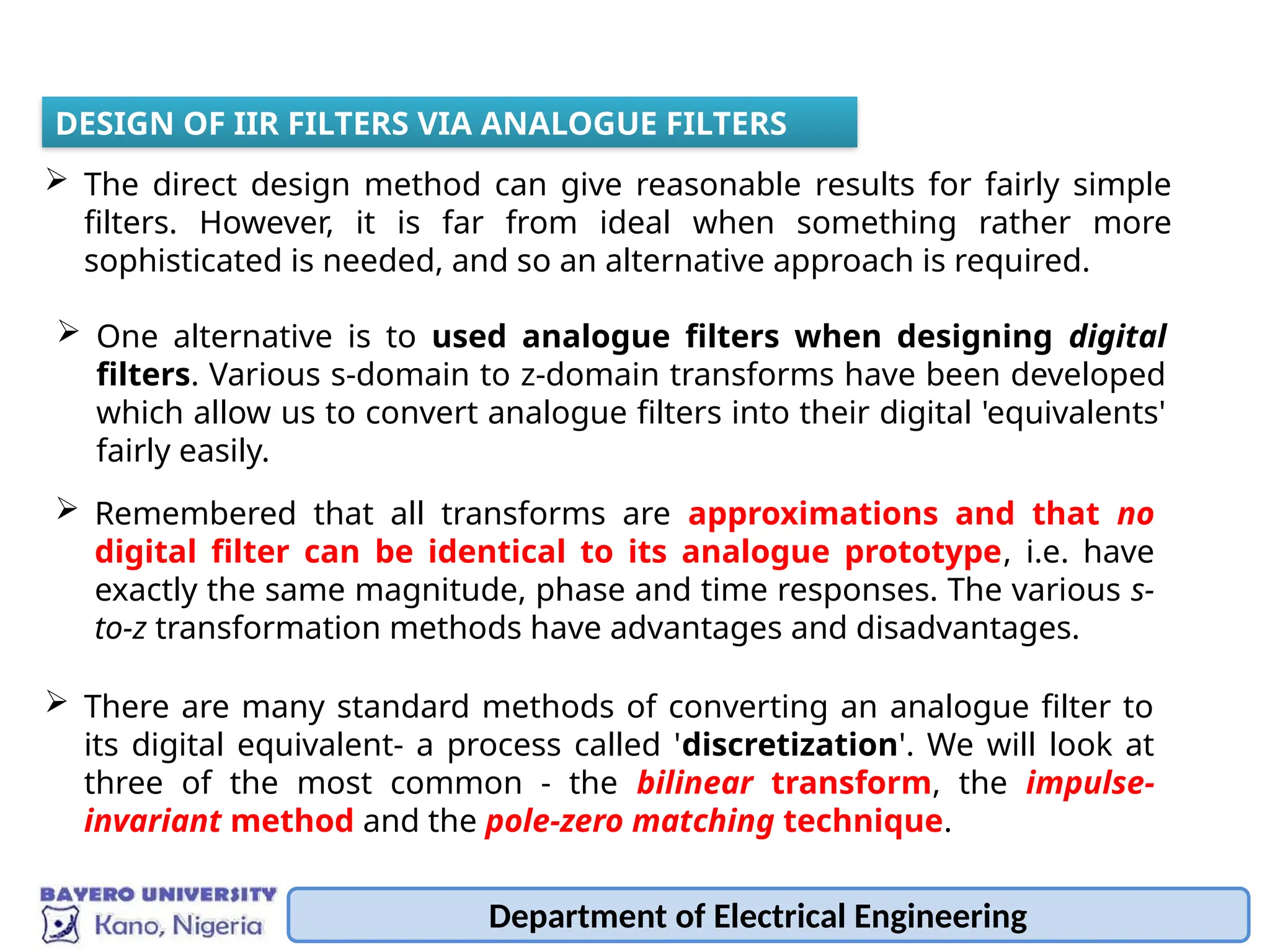 Department of Electrical Engineering
 The direct design method can give reasonable results for fairly simple
filters. However, it is far from ideal when something rather more
sophisticated is needed, and so an alternative approach is required.
DESIGN OF IIR FILTERS VIA ANALOGUE FILTERS
 One alternative is to used analogue filters when designing digital
filters. Various s-domain to z-domain transforms have been developed
which allow us to convert analogue filters into their digital 'equivalents'
fairly easily.
 Remembered that all transforms are approximations and that no
digital filter can be identical to its analogue prototype, i.e. have
exactly the same magnitude, phase and time responses. The various s-
to-z transformation methods have advantages and disadvantages.
 There are many standard methods of converting an analogue filter to
its digital equivalent- a process called 'discretization'. We will look at
three of the most common - the bilinear transform, the impulse-
invariant method and the pole-zero matching technique.
 