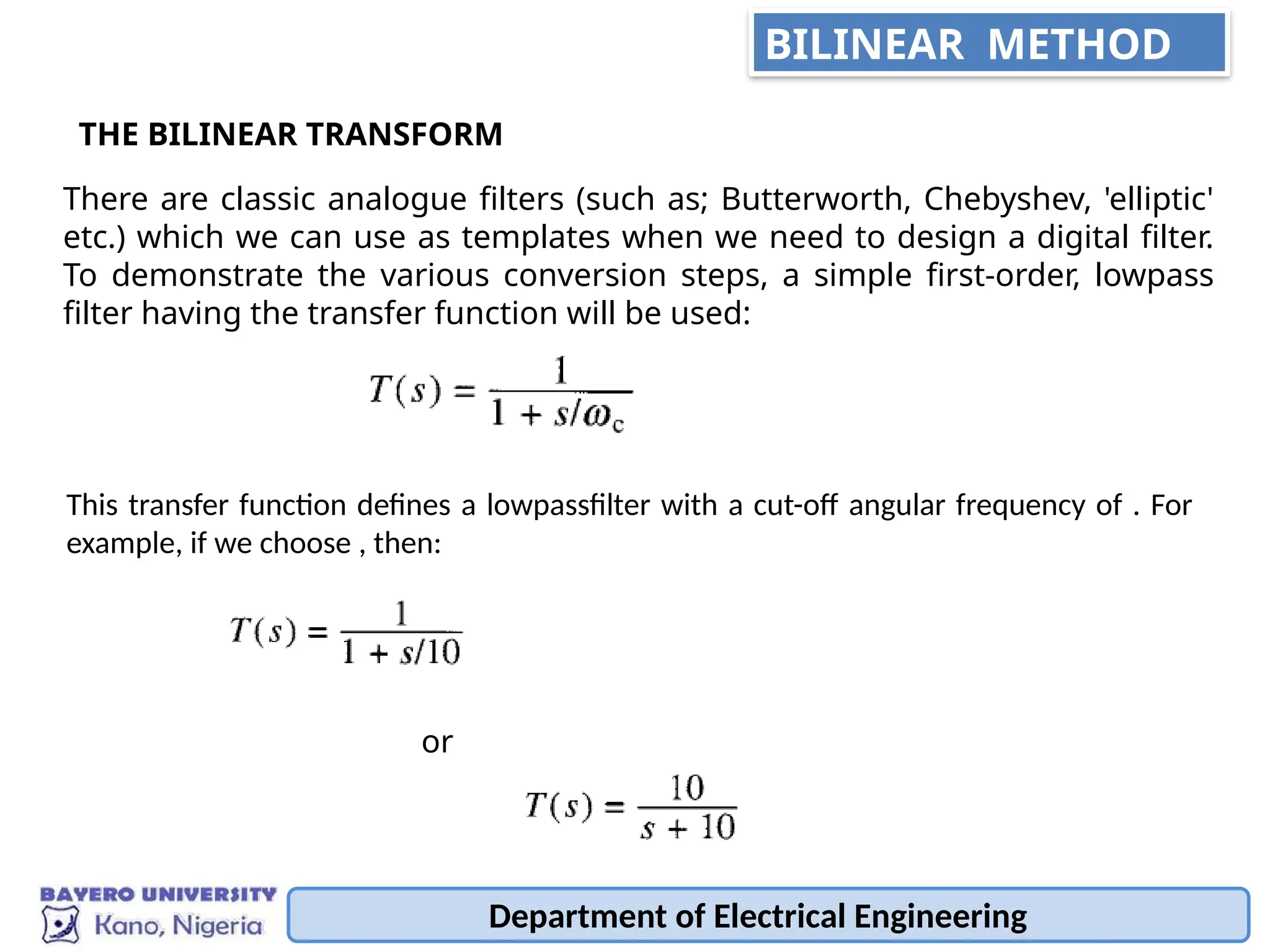 Department of Electrical Engineering
BILINEAR METHOD
There are classic analogue filters (such as; Butterworth, Chebyshev, 'elliptic'
etc.) which we can use as templates when we need to design a digital filter.
To demonstrate the various conversion steps, a simple first-order, lowpass
filter having the transfer function will be used:
THE BILINEAR TRANSFORM
This transfer function defines a lowpassfilter with a cut-off angular frequency of . For
example, if we choose , then:
or
 