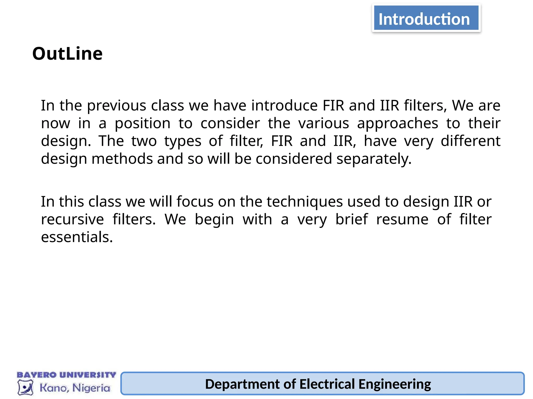 Department of Electrical Engineering
Introduction
OutLine
In the previous class we have introduce FIR and IIR filters, We are
now in a position to consider the various approaches to their
design. The two types of filter, FIR and IIR, have very different
design methods and so will be considered separately.
In this class we will focus on the techniques used to design IIR or
recursive filters. We begin with a very brief resume of filter
essentials.
 