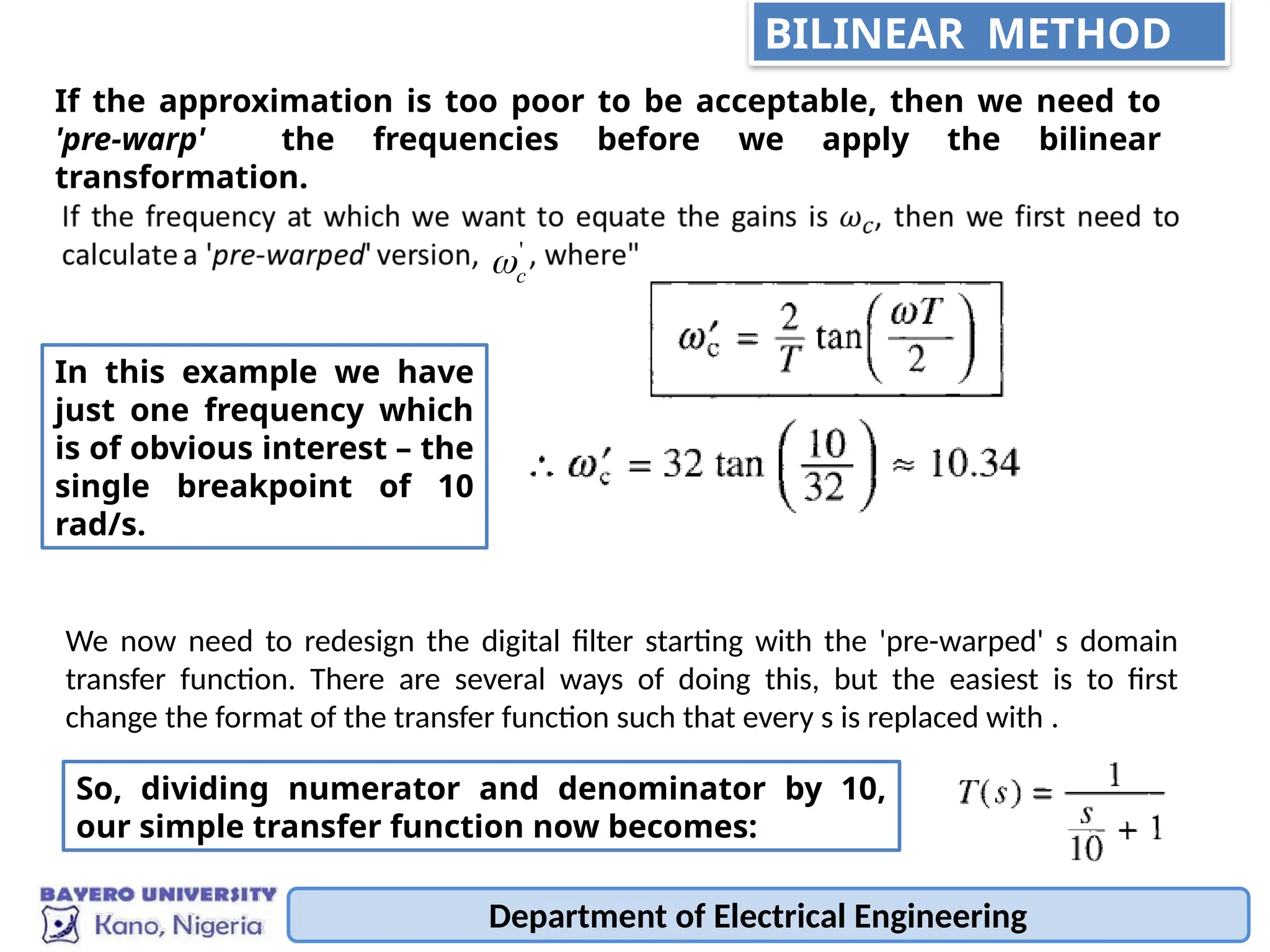 Department of Electrical Engineering
If the approximation is too poor to be acceptable, then we need to
'pre-warp' the frequencies before we apply the bilinear
transformation.
'
c

In this example we have
just one frequency which
is of obvious interest – the
single breakpoint of 10
rad/s.
We now need to redesign the digital filter starting with the 'pre-warped' s domain
transfer function. There are several ways of doing this, but the easiest is to first
change the format of the transfer function such that every s is replaced with .
So, dividing numerator and denominator by 10,
our simple transfer function now becomes:
BILINEAR METHOD
 