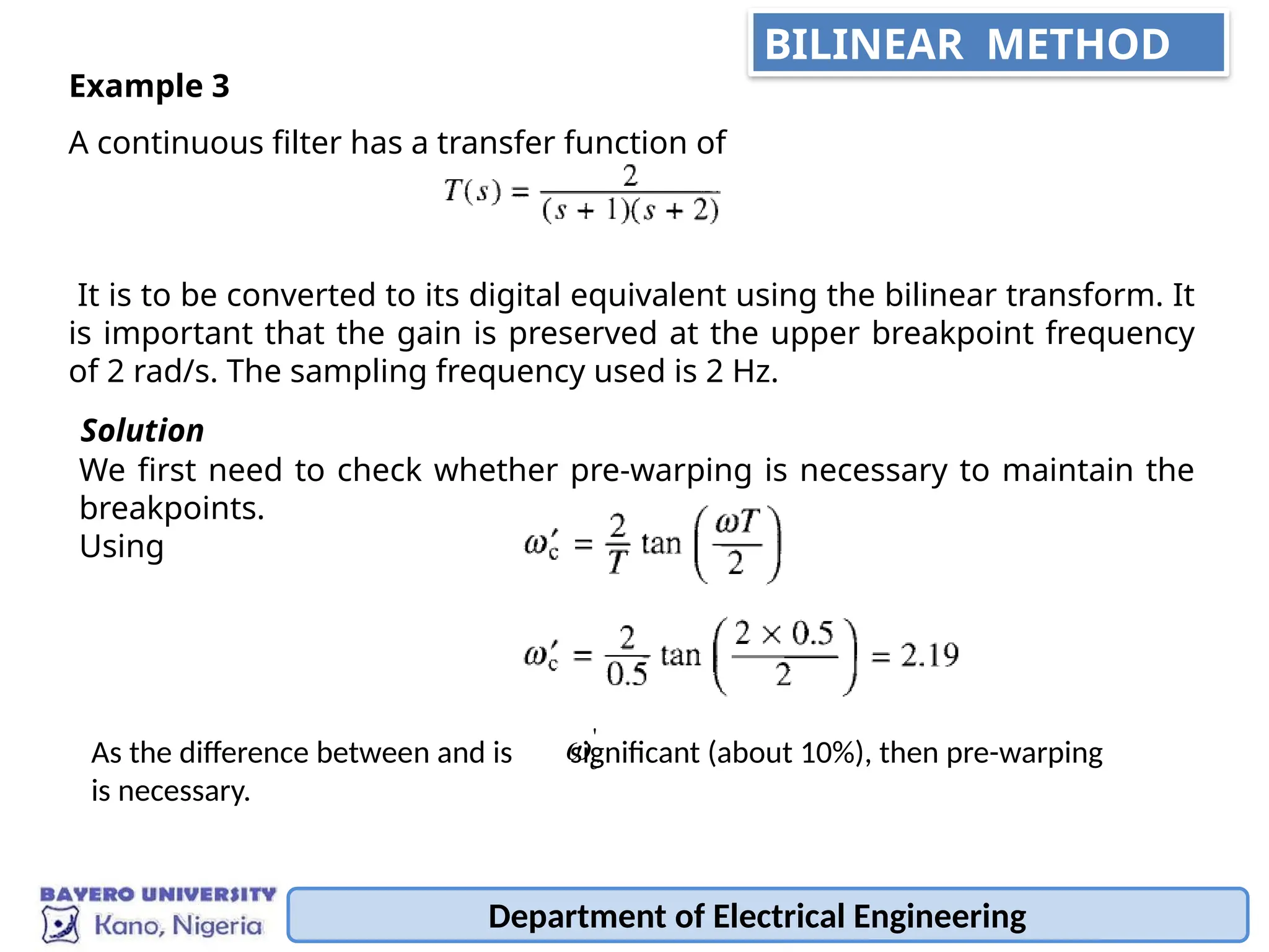 A continuous filter has a transfer function of
It is to be converted to its digital equivalent using the bilinear transform. It
is important that the gain is preserved at the upper breakpoint frequency
of 2 rad/s. The sampling frequency used is 2 Hz.
Example 3
We first need to check whether pre-warping is necessary to maintain the
breakpoints.
Using
Solution
As the difference between and is significant (about 10%), then pre-warping
is necessary.
'
c

Department of Electrical Engineering
BILINEAR METHOD
 