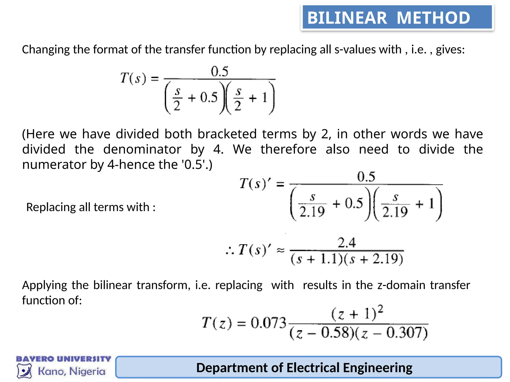 Department of Electrical Engineering
Changing the format of the transfer function by replacing all s-values with , i.e. , gives:
(Here we have divided both bracketed terms by 2, in other words we have
divided the denominator by 4. We therefore also need to divide the
numerator by 4-hence the '0.5'.)
Replacing all terms with :
Applying the bilinear transform, i.e. replacing with results in the z-domain transfer
function of:
BILINEAR METHOD
 