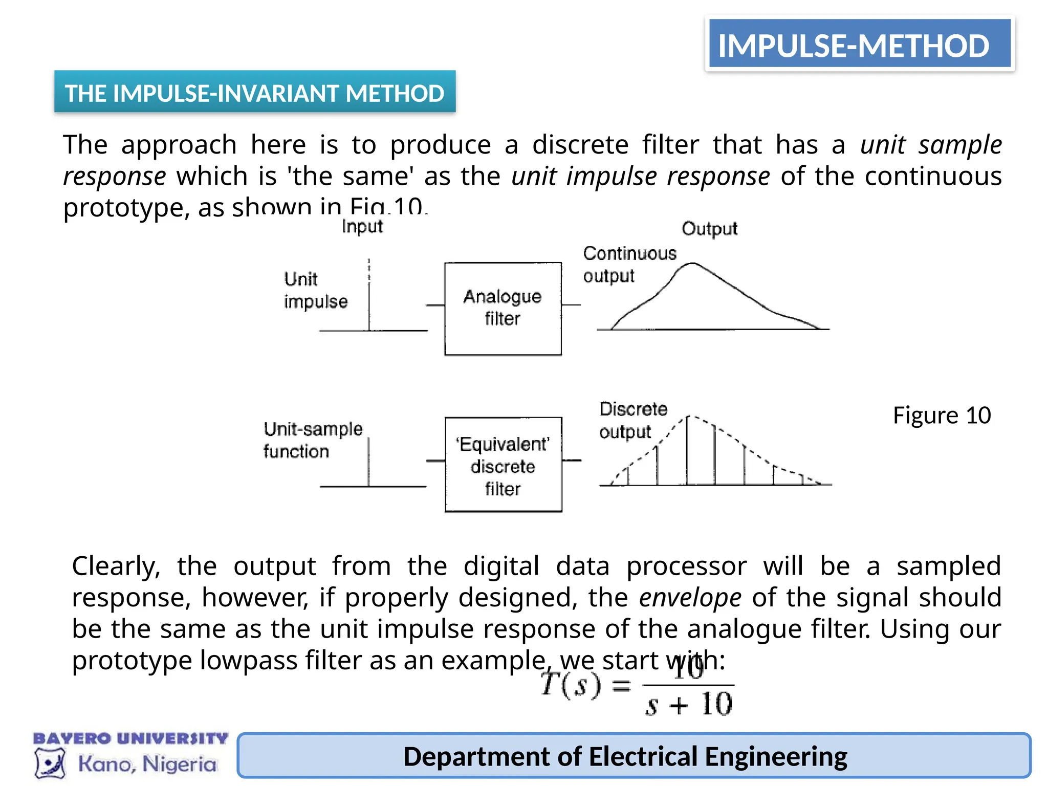 Department of Electrical Engineering
IMPULSE-METHOD
THE IMPULSE-INVARIANT METHOD
The approach here is to produce a discrete filter that has a unit sample
response which is 'the same' as the unit impulse response of the continuous
prototype, as shown in Fig.10.
Figure 10
Clearly, the output from the digital data processor will be a sampled
response, however, if properly designed, the envelope of the signal should
be the same as the unit impulse response of the analogue filter. Using our
prototype lowpass filter as an example, we start with:
 