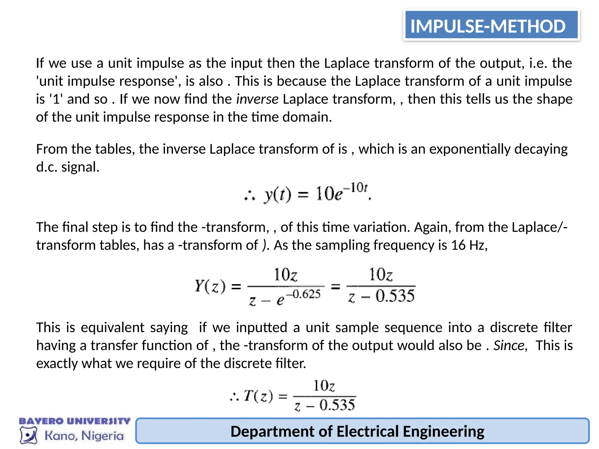 Department of Electrical Engineering
If we use a unit impulse as the input then the Laplace transform of the output, i.e. the
'unit impulse response', is also . This is because the Laplace transform of a unit impulse
is '1' and so . If we now find the inverse Laplace transform, , then this tells us the shape
of the unit impulse response in the time domain.
From the tables, the inverse Laplace transform of is , which is an exponentially decaying
d.c. signal.
The final step is to find the -transform, , of this time variation. Again, from the Laplace/-
transform tables, has a -transform of ). As the sampling frequency is 16 Hz,
This is equivalent saying if we inputted a unit sample sequence into a discrete filter
having a transfer function of , the -transform of the output would also be . Since, This is
exactly what we require of the discrete filter.
IMPULSE-METHOD
 