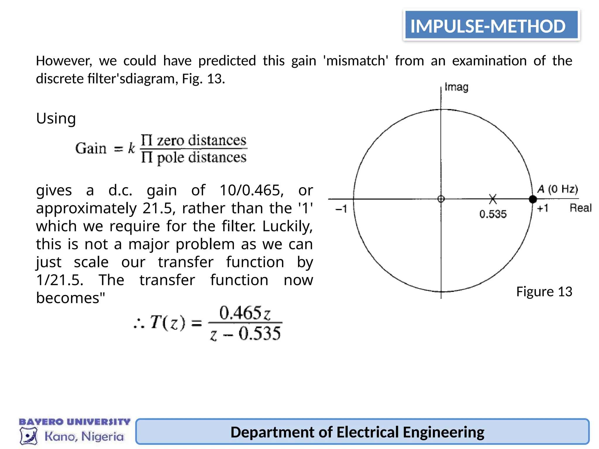Department of Electrical Engineering
However, we could have predicted this gain 'mismatch' from an examination of the
discrete filter'sdiagram, Fig. 13.
Using
gives a d.c. gain of 10/0.465, or
approximately 21.5, rather than the '1'
which we require for the filter. Luckily,
this is not a major problem as we can
just scale our transfer function by
1/21.5. The transfer function now
becomes" Figure 13
IMPULSE-METHOD
 