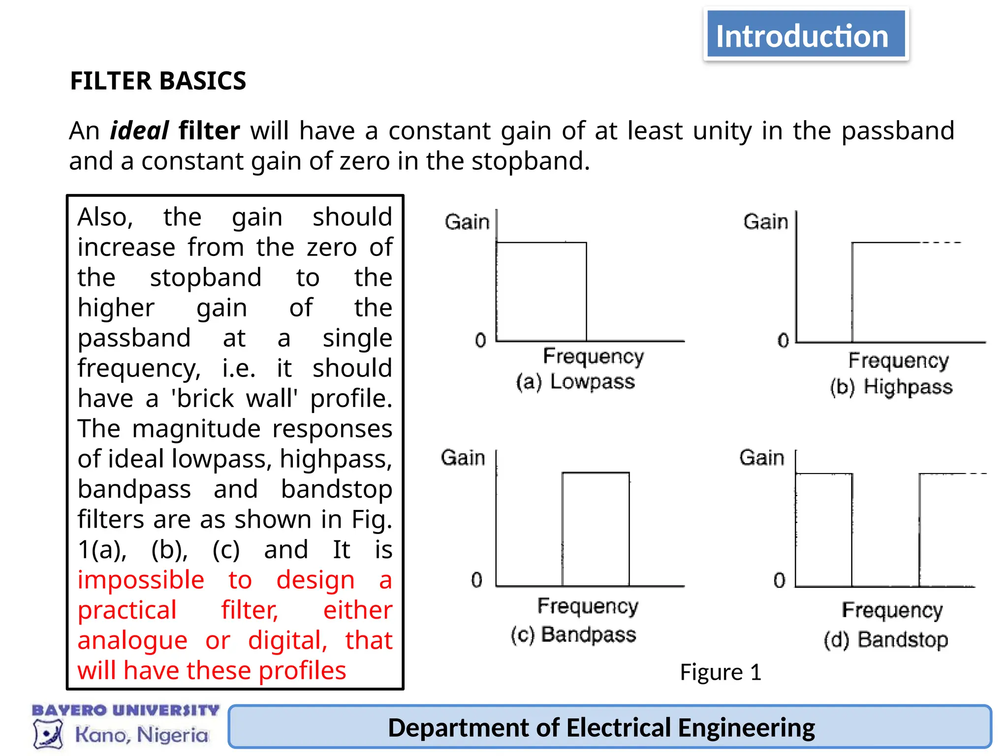 Department of Electrical Engineering
FILTER BASICS
An ideal filter will have a constant gain of at least unity in the passband
and a constant gain of zero in the stopband.
Also, the gain should
increase from the zero of
the stopband to the
higher gain of the
passband at a single
frequency, i.e. it should
have a 'brick wall' profile.
The magnitude responses
of ideal lowpass, highpass,
bandpass and bandstop
filters are as shown in Fig.
1(a), (b), (c) and It is
impossible to design a
practical filter, either
analogue or digital, that
will have these profiles Figure 1
Introduction
 