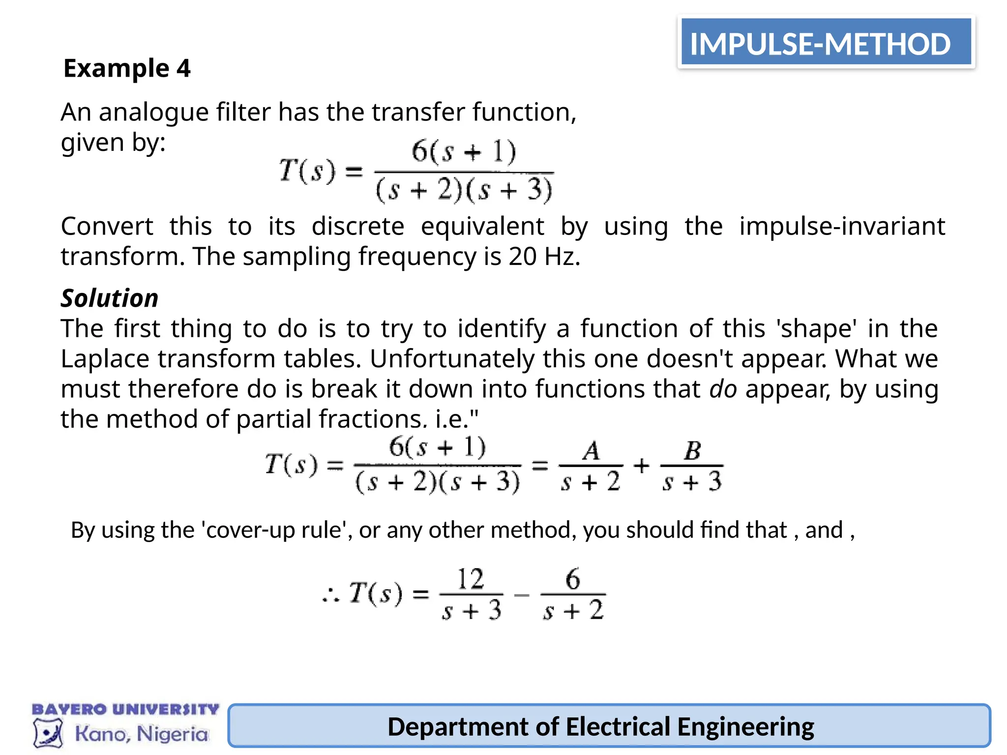Department of Electrical Engineering
An analogue filter has the transfer function,
given by:
Example 4
Convert this to its discrete equivalent by using the impulse-invariant
transform. The sampling frequency is 20 Hz.
Solution
The first thing to do is to try to identify a function of this 'shape' in the
Laplace transform tables. Unfortunately this one doesn't appear. What we
must therefore do is break it down into functions that do appear, by using
the method of partial fractions, i.e."
By using the 'cover-up rule', or any other method, you should find that , and ,
IMPULSE-METHOD
 