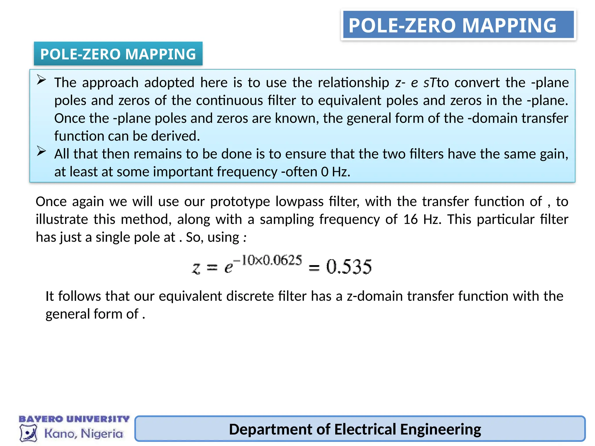 Department of Electrical Engineering
POLE-ZERO MAPPING
POLE-ZERO MAPPING
 The approach adopted here is to use the relationship z- e sTto convert the -plane
poles and zeros of the continuous filter to equivalent poles and zeros in the -plane.
Once the -plane poles and zeros are known, the general form of the -domain transfer
function can be derived.
 All that then remains to be done is to ensure that the two filters have the same gain,
at least at some important frequency -often 0 Hz.
Once again we will use our prototype lowpass filter, with the transfer function of , to
illustrate this method, along with a sampling frequency of 16 Hz. This particular filter
has just a single pole at . So, using :
It follows that our equivalent discrete filter has a z-domain transfer function with the
general form of .
 