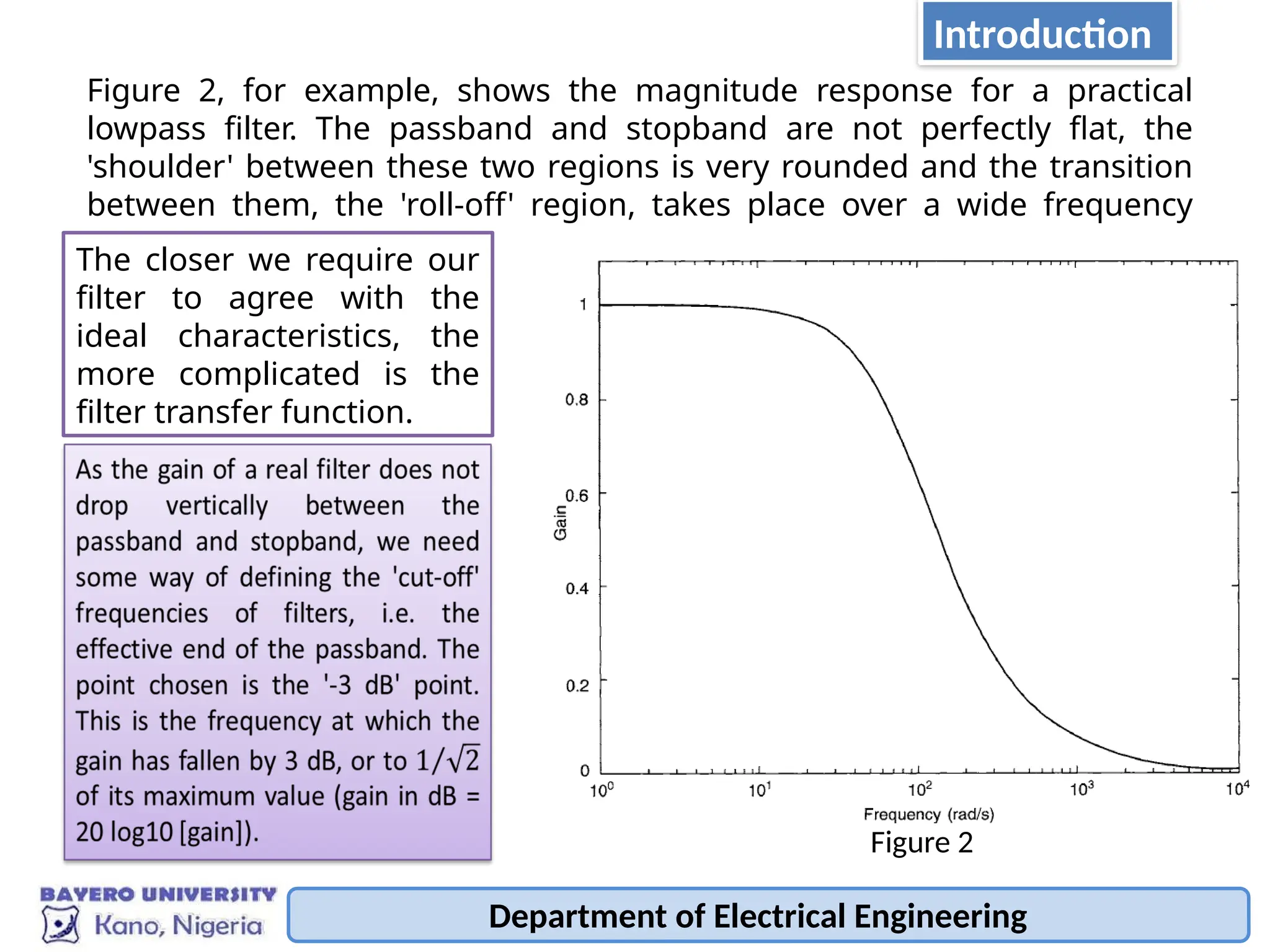 Department of Electrical Engineering
Figure 2, for example, shows the magnitude response for a practical
lowpass filter. The passband and stopband are not perfectly flat, the
'shoulder' between these two regions is very rounded and the transition
between them, the 'roll-off' region, takes place over a wide frequency
range.
The closer we require our
filter to agree with the
ideal characteristics, the
more complicated is the
filter transfer function.
Figure 2
Introduction
 