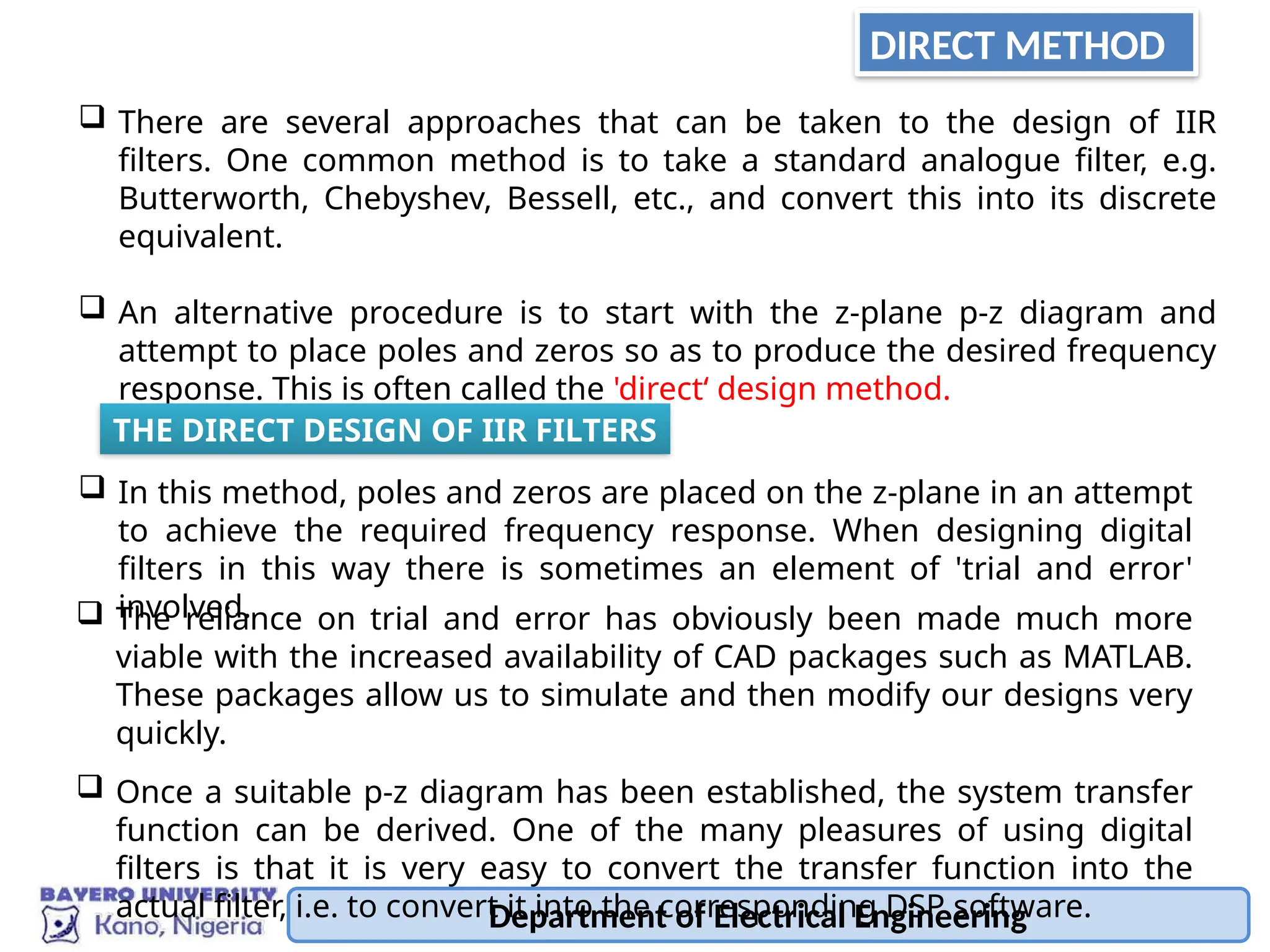 DIRECT METHOD
 There are several approaches that can be taken to the design of IIR
filters. One common method is to take a standard analogue filter, e.g.
Butterworth, Chebyshev, Bessell, etc., and convert this into its discrete
equivalent.
 An alternative procedure is to start with the z-plane p-z diagram and
attempt to place poles and zeros so as to produce the desired frequency
response. This is often called the 'direct‘ design method.
 In this method, poles and zeros are placed on the z-plane in an attempt
to achieve the required frequency response. When designing digital
filters in this way there is sometimes an element of 'trial and error'
involved.
THE DIRECT DESIGN OF IIR FILTERS
Department of Electrical Engineering
 The reliance on trial and error has obviously been made much more
viable with the increased availability of CAD packages such as MATLAB.
These packages allow us to simulate and then modify our designs very
quickly.
 Once a suitable p-z diagram has been established, the system transfer
function can be derived. One of the many pleasures of using digital
filters is that it is very easy to convert the transfer function into the
actual filter, i.e. to convert it into the corresponding DSP software.
 
