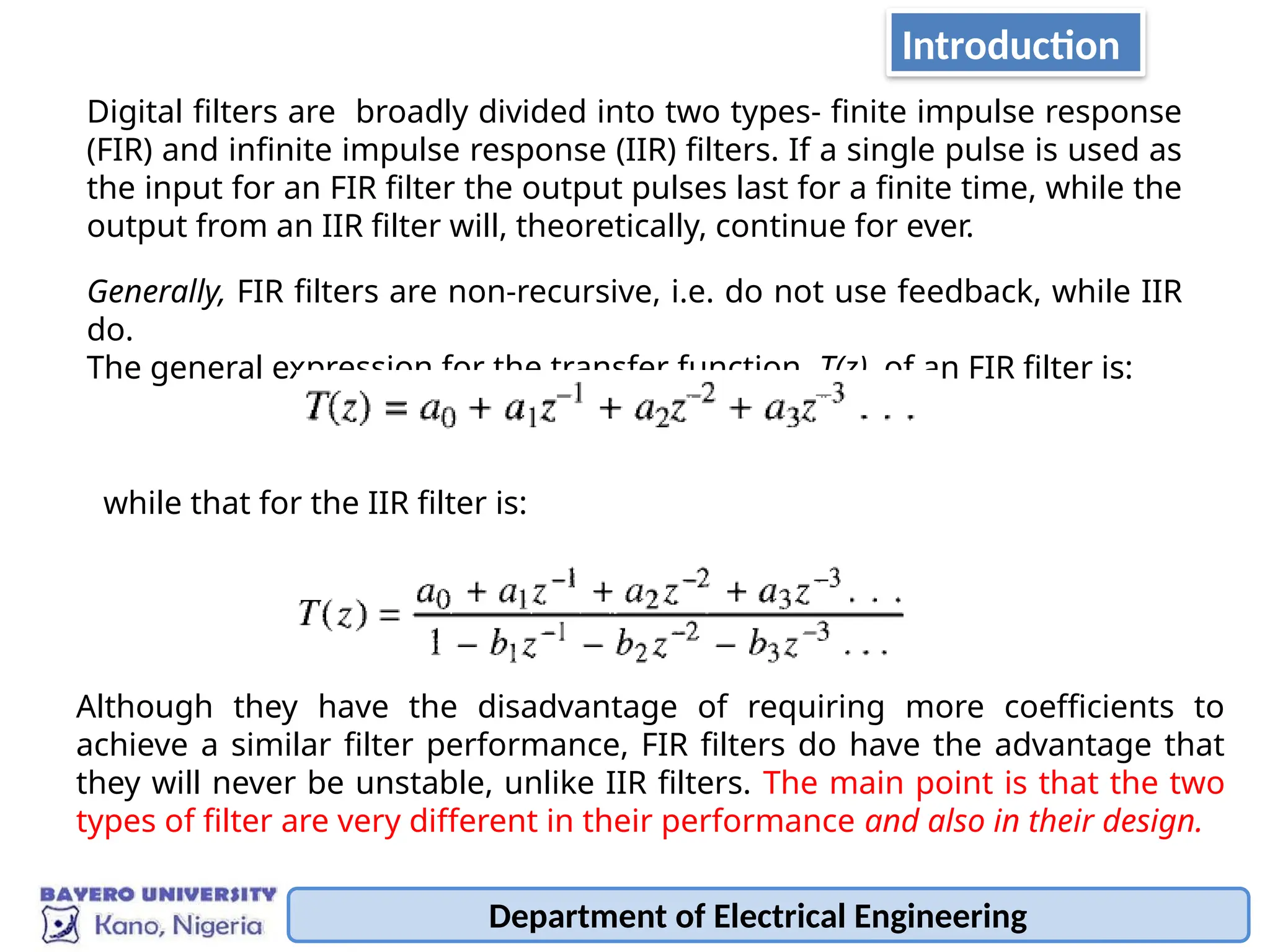 Digital filters are broadly divided into two types- finite impulse response
(FIR) and infinite impulse response (IIR) filters. If a single pulse is used as
the input for an FIR filter the output pulses last for a finite time, while the
output from an IIR filter will, theoretically, continue for ever.
Generally, FIR filters are non-recursive, i.e. do not use feedback, while IIR
do.
The general expression for the transfer function, T(z), of an FIR filter is:
while that for the IIR filter is:
Although they have the disadvantage of requiring more coefficients to
achieve a similar filter performance, FIR filters do have the advantage that
they will never be unstable, unlike IIR filters. The main point is that the two
types of filter are very different in their performance and also in their design.
Department of Electrical Engineering
Introduction
 