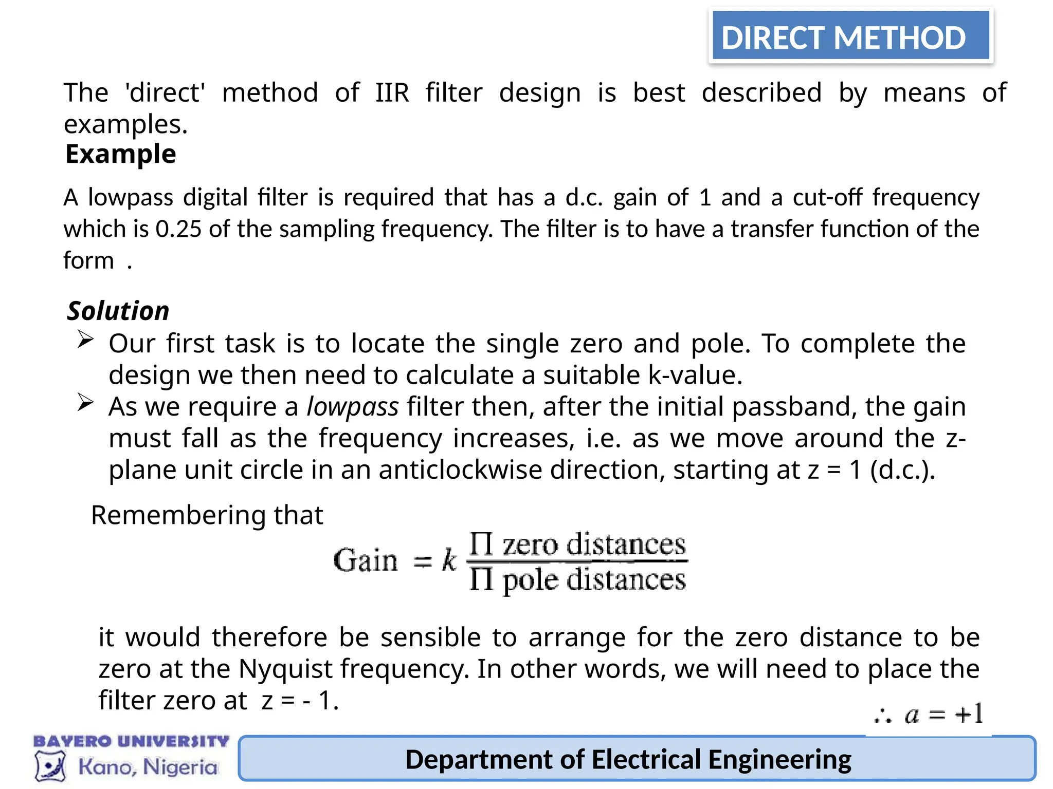Department of Electrical Engineering
The 'direct' method of IIR filter design is best described by means of
examples.
A lowpass digital filter is required that has a d.c. gain of 1 and a cut-off frequency
which is 0.25 of the sampling frequency. The filter is to have a transfer function of the
form .
Example
 Our first task is to locate the single zero and pole. To complete the
design we then need to calculate a suitable k-value.
 As we require a lowpass filter then, after the initial passband, the gain
must fall as the frequency increases, i.e. as we move around the z-
plane unit circle in an anticlockwise direction, starting at z = 1 (d.c.).
Solution
it would therefore be sensible to arrange for the zero distance to be
zero at the Nyquist frequency. In other words, we will need to place the
filter zero at z = - 1.
Remembering that
DIRECT METHOD
 