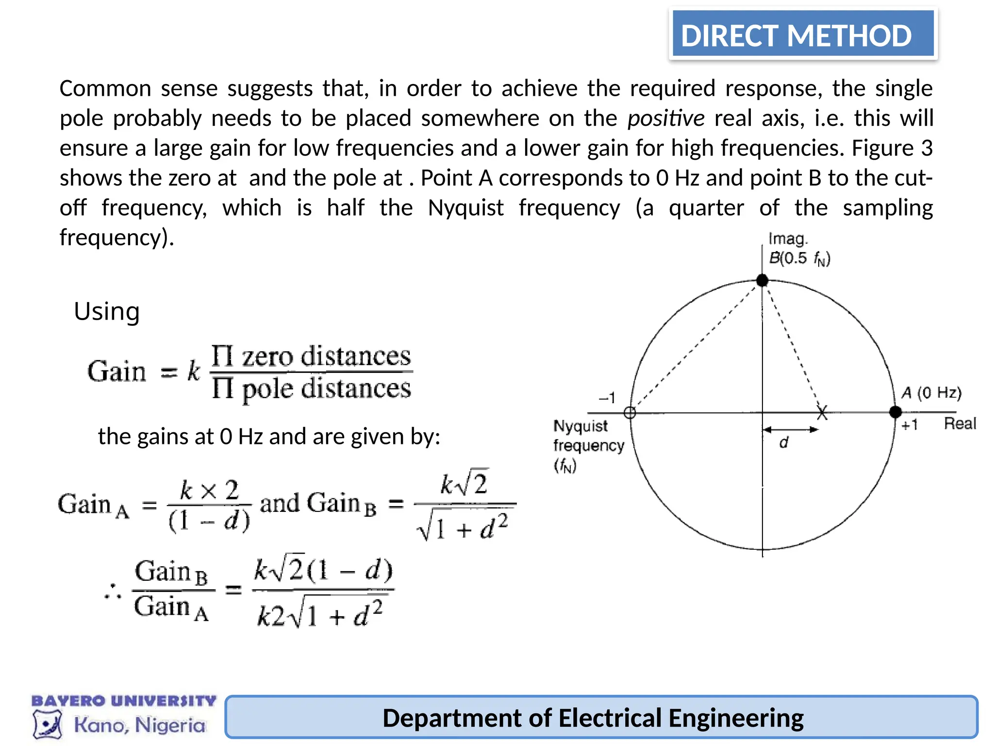 Department of Electrical Engineering
Common sense suggests that, in order to achieve the required response, the single
pole probably needs to be placed somewhere on the positive real axis, i.e. this will
ensure a large gain for low frequencies and a lower gain for high frequencies. Figure 3
shows the zero at and the pole at . Point A corresponds to 0 Hz and point B to the cut-
off frequency, which is half the Nyquist frequency (a quarter of the sampling
frequency).
Using
the gains at 0 Hz and are given by:
DIRECT METHOD
 