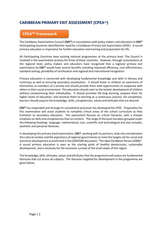 Page | 1
CARIBBEAN PRIMARY EXIT ASSESSMENT (CPEATM
)
The Caribbean Examinations Council (CXC®) in consultation with policy makers and educators in CXC®
Participating Countries identified the need for a Caribbean Primary Exit Examination (CPEE). A sound
primary education is imperative for further education and training and preparation for life.
All Participating Countries have existing national programmes at the primary level. The Council is
involved in the examination process for three of these countries. However, through consultations at
the regional level, policy makers and educators have recognised that a regional primary exit
examination by CXC® would have several benefits including improved efficiency, cost-effectiveness,
standard-setting, portability of certification and regional and international recognition.
Primary education is concerned with developing fundamental knowledge and skills in literacy and
numeracy as well as ensuring secondary socialisation. It should foster in children an awareness of
themselves as members of a society and should provide them with opportunities to cooperate with
others in their social environment. This education should cater to the holistic development of children
without compromising their individuality. It should promote life-long learning, prepare them for
higher levels of education, and sensitise them to learning as a continuous process. On completion,
learners should acquire the knowledge, skills, competencies, values and attitudes that are desired.
CXC® has responded and through its consultative processes has developed the CPEE. Preparation for
this examination will assist students to complete critical areas of the school curriculum as they
transition to secondary education. The assessment focuses on critical literacies, with a sharper
emphasis on skills and competencies than on content. The range of literacies has been grouped under
the following headings: language, mathematical, civic, scientific and technological and also includes,
aesthetic and personal literacies.
In developing this primary level examination, CXC®, working with its partners, took into consideration
the cultural context and the aspirations of regional governments to meet the targets set for social and
economic development as enshrined in the CARICOM document, “The Ideal Caribbean Person (2000)”.
A sound primary education is seen as the starting point of healthy democracies, sustainable
development, and a necessity for the economic survival of the small states of the region.
The knowledge, skills, attitudes, values and attributes that the programme will assess are fundamental
literacies that cut across all subjects. The literacies targeted for development in the programme are
given below.
CPEATM
Framework
 