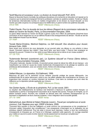 Tardif Maurice et Levasseur Louis, La division du travail éducatif, PUF, 2010.
Depuis la Seconde Guerre mondiale, les politiques éducatives et la recherche en éducation ont reposé sur la
croyance que le personnel enseignant formait la profession centrale du système scolaire. Fondé sur l'étude
de tendances internationales lourdes en matière d'organisation et de division du travail éducatif, ce livre
montre que cette croyance ne correspond plus à la réalité dans un grand nombre de systèmes éducatifs.
370.9 TAR                               RDEF Villeneuve d’Ascq

Thélot Claude, Pour la réussite de tous les élèves (Rapport de la commission nationale du
débat sur l'avenir de l'école), Paris, La Documentation française, 2004.
Le grand débat national sur l'avenir de l'École a permis à plus d'un million de participants d'exprimer leurs
convictions et leurs exigences sur ce qui définira l'École et les enseignements de demain : l'Ecole se doit de
faire réellement réussir tous les élèves.
371 RAP                                 RDEF Villeneuve d’Ascq

Toczek Marie-Christine, Martinot Delphine, Le Défi éducatif, Des situations pour réussir,
Armand Colin, 2005.
Sans doute vous arrive-t-il de vous demander ce qui pourrait aider vos élèves ou vos enfants à mieux
réussir. Comment relancer leur intérêt ? Que faut-il faire, que faut-il éviter ? Peut-on bien enseigner en
exerçant du pouvoir ? Existe-t-il un lien entre ce que l'élève pense de lui-même et son niveau scolaire ?
371.28 TOC                              RDEF Villeneuve d’Ascq

Toulemonde Bernard (coordonné par), Le Système éducatif en France (3ème édition),
Paris, La Documentation française, 2009.
L'Education nationale, réputée immobile, n'a pourtant jamais cessé de relever les défis de son époque : une
massification qui remet en cause les modes traditionnels d'enseignement et de pilotage du système, une
ambitieuse démocratisation, avec son sinistre revers, l'échec et le décrochage scolaires, ...
371 SYS                                 RDEF Villeneuve d’Ascq

Vaillant Maryse, La réparation, Ed.Gallimard, 1999.
Beaucoup de gens ont le sentiment qu'une certaine impunité protège les jeunes délinquants. Les
professionnels de la justice dénoncent, quant à eux, les effets néfastes des incarcérations de mineurs, qui
engendrent bien souvent un nombre important de récidives. C'est dans ce contexte que sont nées les
réflexions sur la réparation pénale appliquée aux mineurs.
155.5 VAI                               RDEF Villeneuve d’Ascq

Van Zanten Agnès, L'École de la périphérie, Puf, Le lien social, 2001.
La situation des établissements de banlieue met fortement à l'épreuve le système scolaire français. La
massification a permis à l'enseignement secondaire de la majorité des jeunes, Français et immigrés, qui en
étaient autrefois exclus. Pourtant, leur scolarité se déroule dans des contextes d'enseignement qui ne
favorisent ni l'égalisation de leurs chances scolaires, ni leur intégration dans la société globale.
371.19 VAN                              RDEF Arras

Zakhartchouk Jean-Michel et Hatem Rolande (coord.), Travail par compétences et socle
commun, Coll. Repères pour agir, CRDP d’Amiens, 2009.
"Comment faire acquérir à tous les collégiens un socle commun de connaissances et de compétences ?
Comment valider l’acquisition des compétences ? Les enseignants s’interrogent sur la réalisation de cet
ambitieux objectif institutionnel. Pour les aider à trouver leurs réponses, l’auteur a réuni les contributions
d’enseignants et d’équipes qui, en France et à l’étranger, explorent cette approche. Un ouvrage essentiel
pour mettre en œuvre le socle et entrer dans le monde passionnant du travail par compétences."
371.3 TRA                               RDEF Villeneuve d’Ascq



              Préparer le concours de CPE – IUFM – SCD de l'Université d'Artois – Juin 2012
                                                10/20
 