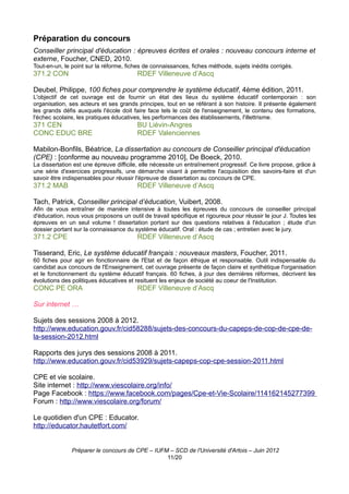 Préparation du concours
Conseiller principal d'éducation : épreuves écrites et orales : nouveau concours interne et
externe, Foucher, CNED, 2010.
Tout-en-un, le point sur la réforme, fiches de connaissances, fiches méthode, sujets inédits corrigés.
371.2 CON                               RDEF Villeneuve d’Ascq

Deubel, Philippe, 100 fiches pour comprendre le système éducatif, 4ème édition, 2011.
L'objectif de cet ouvrage est de fournir un état des lieux du système éducatif contemporain : son
organisation, ses acteurs et ses grands principes, tout en se référant à son histoire. Il présente également
les grands défis auxquels l'école doit faire face tels le coût de l'enseignement, le contenu des formations,
l'échec scolaire, les pratiques éducatives, les performances des établissements, l'illettrisme.
371 CEN                                 BU Liévin-Angres
CONC EDUC BRE                           RDEF Valenciennes

Mabilon-Bonfils, Béatrice, La dissertation au concours de Conseiller principal d'éducation
(CPE) : [conforme au nouveau programme 2010], De Boeck, 2010.
La dissertation est une épreuve difficile, elle nécessite un entraînement progressif. Ce livre propose, grâce à
une série d'exercices progressifs, une démarche visant à permettre l'acquisition des savoirs-faire et d'un
savoir être indispensables pour réussir l'épreuve de dissertation au concours de CPE.
371.2 MAB                               RDEF Villeneuve d’Ascq

Tach, Patrick, Conseiller principal d’éducation, Vuibert, 2008.
Afin de vous entraîner de manière intensive à toutes les épreuves du concours de conseiller principal
d'éducation, nous vous proposons un outil de travail spécifique et rigoureux pour réussir le jour J. Toutes les
épreuves en un seul volume ! dissertation portant sur des questions relatives à l'éducation ; étude d'un
dossier portant sur la connaissance du système éducatif. Oral : étude de cas ; entretien avec le jury.
371.2 CPE                               RDEF Villeneuve d’Ascq

Tisserand, Eric, Le système éducatif français : nouveaux masters, Foucher, 2011.
60 fiches pour agir en fonctionnaire de l'Etat et de façon éthique et responsable. Outil indispensable du
candidat aux concours de l'Enseignement, cet ouvrage présente de façon claire et synthétique l'organisation
et le fonctionnement du système éducatif français. 60 fiches, à jour des dernières réformes, décrivent les
évolutions des politiques éducatives et resituent les enjeux de société au coeur de l'Institution.
CONC PE ORA                             RDEF Villeneuve d’Ascq

Sur internet …

Sujets des sessions 2008 à 2012.
http://www.education.gouv.fr/cid58288/sujets-des-concours-du-capeps-de-cop-de-cpe-de-
la-session-2012.html

Rapports des jurys des sessions 2008 à 2011.
http://www.education.gouv.fr/cid53929/sujets-capeps-cop-cpe-session-2011.html

CPE et vie scolaire.
Site internet : http://www.viescolaire.org/info/
Page Facebook : https://www.facebook.com/pages/Cpe-et-Vie-Scolaire/114162145277399
Forum : http://www.viescolaire.org/forum/

Le quotidien d'un CPE : Educator.
http://educator.hautetfort.com/


               Préparer le concours de CPE – IUFM – SCD de l'Université d'Artois – Juin 2012
                                                 11/20
 