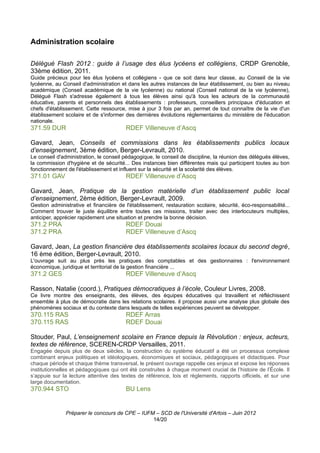 Administration scolaire

Délégué Flash 2012 : guide à l’usage des élus lycéens et collégiens, CRDP Grenoble,
33ème édition, 2011.
Guide précieux pour les élus lycéens et collégiens - que ce soit dans leur classe, au Conseil de la vie
lycéenne, au Conseil d'administration et dans les autres instances de leur établissement, ou bien au niveau
académique (Conseil académique de la vie lycéenne) ou national (Conseil national de la vie lycéenne),
Délégué Flash s'adresse également à tous les élèves ainsi qu'à tous les acteurs de la communauté
éducative, parents et personnels des établissements : professeurs, conseillers principaux d'éducation et
chefs d'établissement. Cette ressource, mise à jour 3 fois par an, permet de tout connaître de la vie d'un
établissement scolaire et de s'informer des dernières évolutions réglementaires du ministère de l'éducation
nationale.
371.59 DUR                              RDEF Villeneuve d’Ascq

Gavard, Jean, Conseils et commissions dans les établissements publics locaux
d’enseignement, 3ème édition, Berger-Levrault, 2010.
Le conseil d'administration, le conseil pédagogique, le conseil de discipline, la réunion des délégués élèves,
la commission d'hygiène et de sécurité... Des instances bien différentes mais qui participent toutes au bon
fonctionnement de l'établissement et influent sur la sécurité et la scolarité des élèves.
371.01 GAV                              RDEF Villeneuve d’Ascq

Gavard, Jean, Pratique de la gestion matérielle d’un établissement public local
d’enseignement, 2ème édition, Berger-Levrault, 2009.
Gestion administrative et financière de l'établissement, restauration scolaire, sécurité, éco-responsabilité...
Comment trouver le juste équilibre entre toutes ces missions, traiter avec des interlocuteurs multiples,
anticiper, apprécier rapidement une situation et prendre la bonne décision.
371.2 PRA                               RDEF Douai
371.2 PRA                               RDEF Villeneuve d’Ascq

Gavard, Jean, La gestion financière des établissements scolaires locaux du second degré,
16 ème édition, Berger-Levrault, 2010.
L'ouvrage suit au plus près les pratiques des comptables et des gestionnaires : l'environnement
économique, juridique et territorial de la gestion financière ...
371.2 GES                               RDEF Villeneuve d’Ascq

Rasson, Natalie (coord.), Pratiques démocratiques à l’école, Couleur Livres, 2008.
Ce livre montre des enseignants, des élèves, des équipes éducatives qui travaillent et réfléchissent
ensemble à plus de démocratie dans les relations scolaires. il propose aussi une analyse plus globale des
phénomènes sociaux et du contexte dans lesquels de telles expériences peuvent se développer.
370.115 RAS                             RDEF Arras
370.115 RAS                             RDEF Douai

Stouder, Paul, L’enseignement scolaire en France depuis la Révolution : enjeux, acteurs,
textes de référence, SCEREN-CRDP Versailles, 2011.
Engagée depuis plus de deux siècles, la construction du système éducatif a été un processus complexe
combinant enjeux politiques et idéologiques, économiques et sociaux, pédagogiques et didactiques. Pour
chaque période et chaque thème transversal, le présent ouvrage rappelle ces enjeux et expose les réponses
institutionnelles et pédagogiques qui ont été construites à chaque moment crucial de l’histoire de l’École. Il
s’appuie sur la lecture attentive des textes de référence, lois et règlements, rapports officiels, et sur une
large documentation.
370.944 STO                             BU Lens


               Préparer le concours de CPE – IUFM – SCD de l'Université d'Artois – Juin 2012
                                                 14/20
 