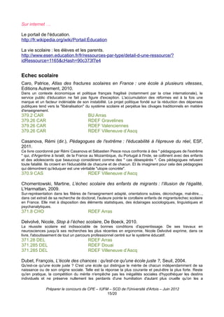Sur internet …

Le portail de l'éducation.
http://fr.wikipedia.org/wiki/Portail:Éducation

La vie scolaire : les élèves et les parents.
http://www.esen.education.fr/fr/ressources-par-type/detail-d-une-ressource/?
idRessource=1165&cHash=90c373f7e4


Echec scolaire
Caro, Patrice, Atlas des fractures scolaires en France : une école à plusieurs vitesses,
Editions Autrement, 2010.
Dans un contexte économique et politique français fragilisé (notamment par la crise internationale), le
service public d'éducation ne fait pas figure d'exception. L'accumulation des réformes est à la fois une
marque et un facteur indéniable de son instabilité. Le projet politique fondé sur la réduction des dépenses
publiques tend vers la "libéralisation" du système scolaire et perpétue les clivages traditionnels en matière
d'enseignement.
379.2 CAR                               BU Arras
379.26 CAR                              RDEF Gravelines
379.26 CAR                              RDEF Valenciennes
379.26 CAR                              RDEF Villeneuve d’Ascq

Casanova, Rémi (dir.), Pédagogues de l'extrême : l'éducabilité à l'épreuve du réel, ESF,
2011.
Ce livre coordonné par Rémi Casanova et Sébastien Pesce nous confronte à des " pédagogues de l'extrême
" qui, d'Argentine à Israël, de la France au Mozambique, du Portugal à l'Inde, se coltinent avec des enfants
et des adolescents que beaucoup considèrent comme des " cas désespérés ". Ces pédagogues refusent
toute fatalité. Ils croient en l'éducabilité de chacune et de chacun. Et ils imaginent pour cela des pédagogies
qui démontrent qu'éduquer est une véritable "utopie concrète".
370.9 CAS                               RDEF Villeneuve d’Ascq

Chomentowski, Martine, L’échec scolaire des enfants de migrants : l’illusion de l’égalité,
L’Harmattan, 2009.
Sur-représentation dans les filières de l'enseignement adapté, orientations subies, décrochage, mal-être...,
dans cet extrait de sa recherche de doctorat, l'auteure pointe le corollaire enfants de migrants/échec scolaire
en France. Elle met à disposition des éléments statistiques, des éclairages sociologiques, linguistiques et
psychanalytiques.
371.8 CHO                               RDEF Arras

Delvolvé, Nicole, Stop à l’échec scolaire, De Boeck, 2010.
La réussite scolaire est indissociable de bonnes conditions d'apprentissage. De ses travaux en
neurosciences jusqu'à ses recherches les plus récentes en ergonomie, Nicole Delvolvé exprime, dans ce
livre, l'aboutissement de tout un parcours professionnel centré sur le système éducatif.
371.28 DEL                              RDEF Arras
371.285 DEL                             RDEF Douai
371.285 DEL                             RDEF Villeneuve d’Ascq

Dubet, François, L'école des chances : qu'est-ce qu'une école juste ?, Seuil, 2004.
Qu'est-ce qu'une école juste ? C'est une école qui distingue le mérite de chacun indépendamment de sa
naissance ou de son origine sociale. Telle est la réponse la plus courante et peut-être la plus forte. Reste
qu'en pratique, la compétition du mérite n'empêche pas les inégalités sociales d'hypothéquer les destins
individuels et ne préserve nullement les perdants d'une humiliation d'autant plus cruelle qu'on les a

               Préparer le concours de CPE – IUFM – SCD de l'Université d'Artois – Juin 2012
                                                 15/20
 
